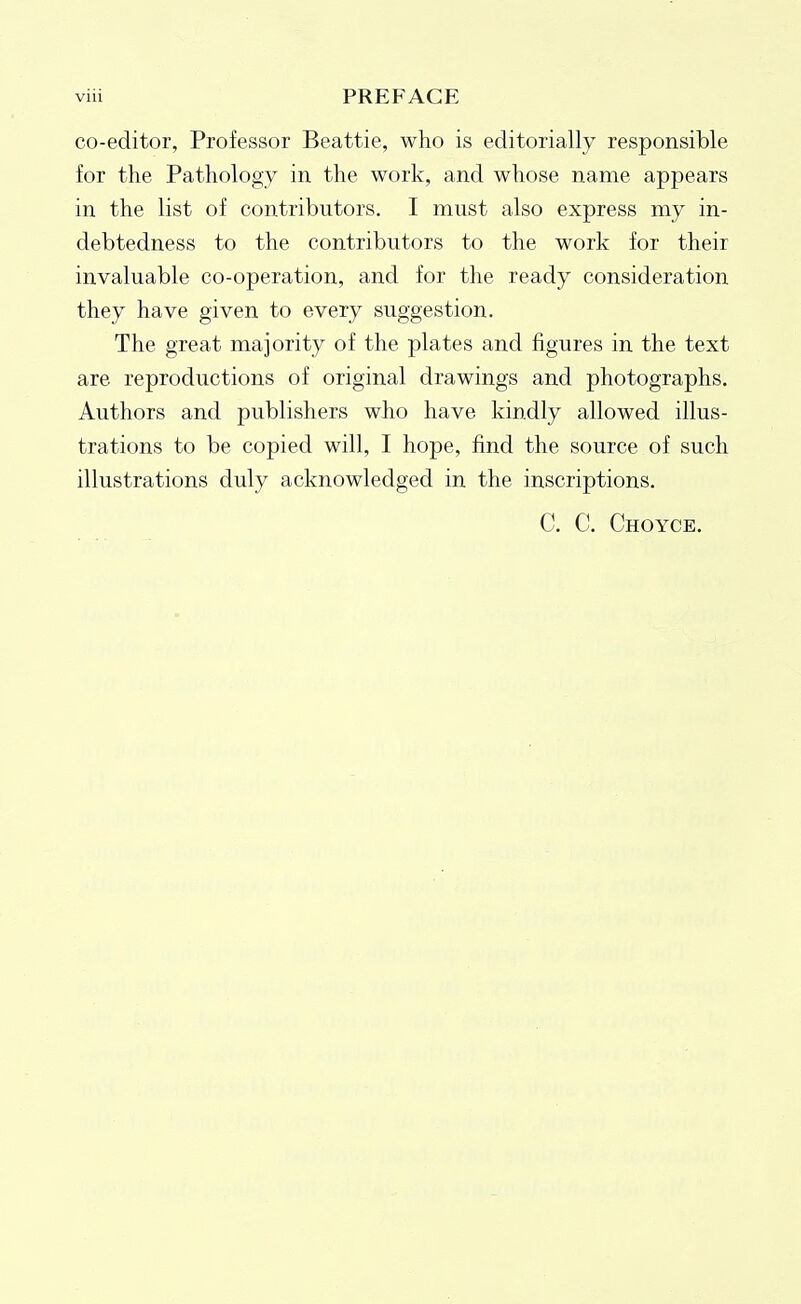 co-editor, Professor Beattie, who is editorially responsible for the Pathology in the work, and whose name appears in the list of contributors. I must also express my in- debtedness to the contributors to the work for their invaluable co-operation, and for the ready consideration they have given to every suggestion. The great majority of the plates and figures in the text are reproductions of original drawings and photographs. Authors and publishers who have kindly allowed illus- trations to be copied will, I hope, find the source of such illustrations duly acknowledged in the inscriptions. C. C. Choyce.