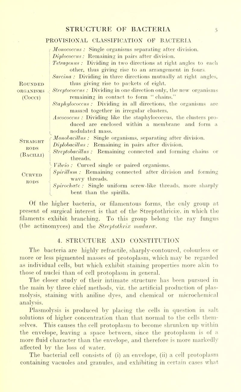 STRUCTURE OF BACTERIA 3 Rounded organisms (Cocci) Straight RODS (Bacilli) Curved rods PROVISIONAL CLASSIFICATION OF BACTERIA ( Monococcus : Single organisms separating after division. Diplococcus : Remaining in pairs after division. Tetragenus : Dividing in two directions at right angles to each other, tlius giving rise to an arrangement in fours. Sarcina : Dividing in three directions mutually at right angles, thus giving rise to packets of eight. Streptococcus : Dividing in one direction only, the new organisms remaining in contact to form  chains. Staphylococcus : Dividing in all directions, the organisms are masssd together in irregular clusters. Ascococcus : Dividing like the staphylococcus, the clusters ]:irii- duced are enclosed within a membrane and form a nodulated mass. (Monohacillus : Single organisms, separating after division. [ Diplobacilliis : Remaining in pairs after division. ! StreptohacUlus : Remaining connected and fc)rming chains or I threads. Vibrio : Curved single or paired organisms. {Spirillum : Remaining connected after division and forming ! wavy threads. I Spiroch(vtc : Single uniform screw-like threads, more sharply 1^ bent than tlie spmlla. Of the liiglier bacteria, or filamentous forms, tlie only group at present of surgical interest is that of the Streptothricia;, in which the filaments exhibit branching. To this group belong the ray fungus (the actinomyces) and the Streptothrix nutdurce. 4. STRUCTURE AND CONSTITUTION The bacteria are highly refractile, sharply-contoured, colourless or more or less pigmented masses of protoplasm, which may be regarded as individual cells, but which exhibit staining properties more akin to those of nuclei than of cell protoplasm in general. The closer study of their intimate structure has been pursued in the main by three chief methods, viz. the artificial production of plas- molysis, staining with aniline dyes, and chemical or microchemical analysis. Plasmolysis is produced by placing the cells in question in salt solutions of higher concentration than that normal to the cells them- selves. This causes the cell protoplasm to become shrunken up within the envelope, leaving a space between, since the protoplasm is of a more fluid character than the envelope, and therefore is more markedly affected by the loss of Avater. The bacterial cell consists of (i) an envelope, (ii) a cell protoplasm containing vacuoles and granules, and exhiljiting in certain cases what