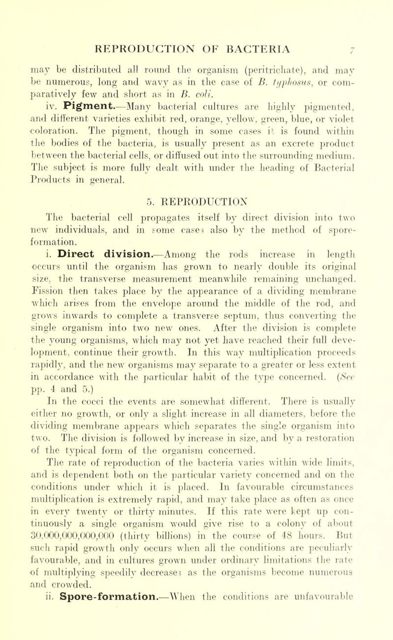 REPRODUCTION OF BACTERIA / may be distributed all round the organism (peritrichate), and may be numerous, long and wavy as in the case of B. ti/phosus, or com- paratively few and short as in B. coU. iv. Pigment.—Many bacterial cultures are highly pigmented, and different varieties exhibit red, orange, yellow, green, blue, or violet coloration. The pigment, though in some cases it is fomid within the bodies of the bacteria, is usually present as an excrete product between the bacterial cells, or diffused out into the surrounding medium. The subject is more fully dealt with under the heading of Bacterial Products in general. 5. REPRODUCTIOX The bacterial cell propagates itself by direct division into two new individuals, and in some cases also by the method of spore- formation. i. Direct division.—Among the rods increase in length occurs until the organism has grown to nearly double its original size, the transverse measurement meanwhile remaining unchanged. Fission then takes palace by the ajjpearance of a dividing membrane which arises from the envelope around the middle of the rod, and grows inwards to com^^lete a transverse septum, thus converting the single organism into two new ones. After the division is complete the young organisms, which may not yet have reached their full deve- lopment, continue their growth. In this way nudtiplication proceeds rapidly, and the new organisms may separate to a greater or less extent in accordance with the particular habit of the type concerned. {See pp. -1 and 5.) In the cocci the events are somewhat different. There is usually either no growth, or only a slight increase in all diameters, before the dividing membrane appears which separates the single organism into two. The division is followed by increase in size, and by a restoration of the typical form of the organism concerned. The rate of reproduction of the bacteria varies within wide limits, and is dependent both on the particular variety concerned and on the conditions under which it is placed. In favourable circumstances multiplication is extremely rapid, and may take place as often as once in every twenty or thirty minutes. If this rate were kept up con- tinuously a single organism would give rise to a colony of about 30.r)00,000,000,000 (thirty billions) in the course of 48 houi's. But such rapid growth only occurs when all the conditions are peculiarly favourable, and in cultures grown imder ordinary limitations the rate of midtiplying speedilv decrease? as the organisms become numerous and crowded.