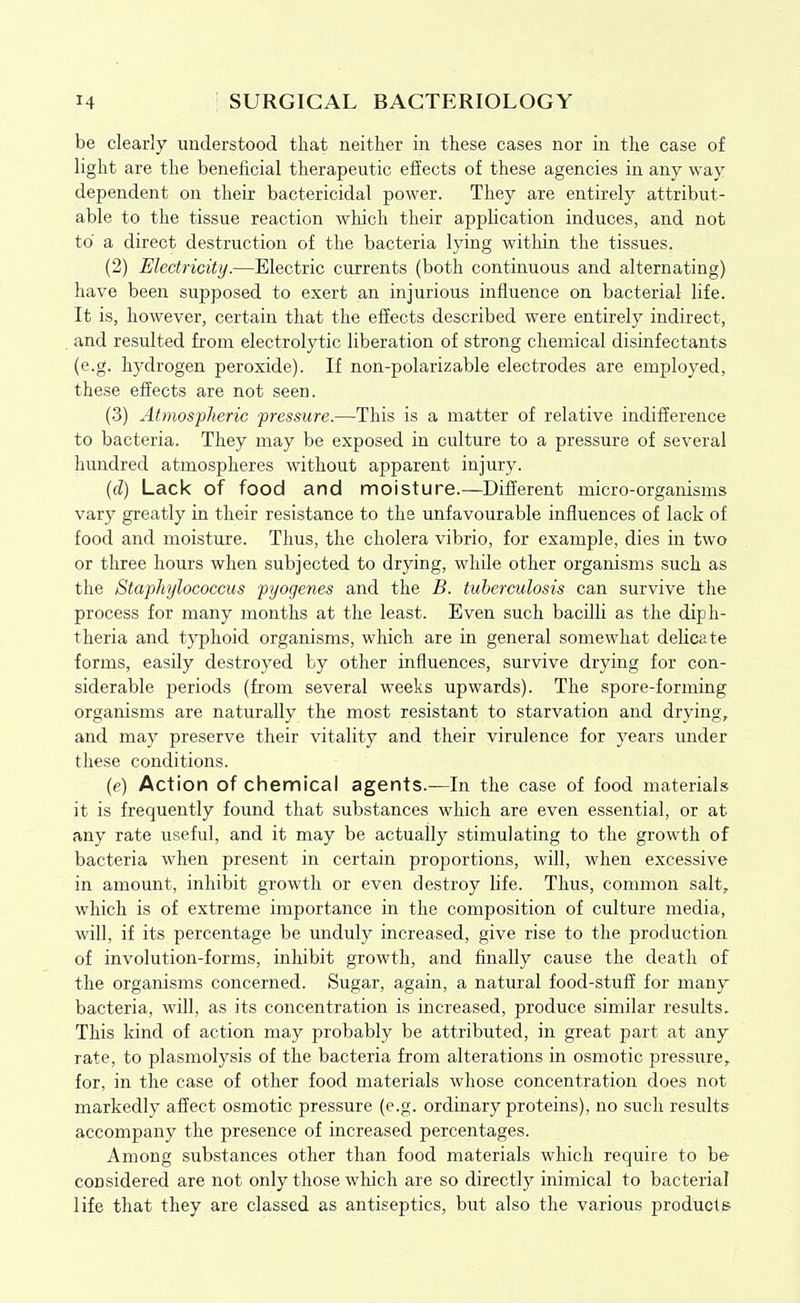 be clearly understood that neither in these cases nor in the case of light are the beneficial therapeutic eiiects of these agencies in any way dependent on their bactericidal power. They are entirely attribut- able to the tissue reaction which their application induces, and not to a direct destruction of the bacteria lying within the tissues. (2) Electricity.—Electric currents (both continuous and alternating) have been supposed to exert an injurious influence on bacterial life. It is, however, certain that the effects described were entirely indirect, and resulted fi-oni electrolytic liberation of strong chemical disinfectants (e.g. hydrogen peroxide). If non-polarizable electrodes are employed, these effects are not seen. (3) Atmospheric pressure.—This is a matter of relative indifference to bacteria. They may be exposed in culture to a pressure of several hundred atmospheres without apparent injury. (d) Lack of food and moisture.—Different micro-organisms vary greatly in their resistance to the unfavourable influences of lack of food and moisture. Thus, the cholera vibrio, for example, dies in two or three hours when subjected to drying, while other organisms such as the Staphylococcus pyogenes and the B. tuberculosis can survive the process for many months at the least. Even such bacilli as the diph- theria and typhoid organisms, which are in general somewhat delicate forms, easily destroyed by other influences, survive drying for con- siderable periods (from several weeks upwards). The spore-forming organisms are naturally the most resistant to starvation and drying, and may preserve their vitality and their virulence for years under these conditions. (e) Action of chennical agents.—In the case of food materials it is frequently foimd that substances which are even essential, or at any rate useful, and it may be actually stimulating to the growth of bacteria when present in certain proportions, will, when excessive in amount, inhibit growth or even destroy life. Thus, common salt, which is of extreme importance in the composition of culture media, will, if its percentage be unduly increased, give rise to the production of involution-forms, inhibit growth, and finally cause the death of the organisms concerned. Sugar, again, a natural food-stuff for many bacteria, will, as its concentration is increased, produce similar results. This kind of action may probably be attributed, in great part at any rate, to plasniolysis of the bacteria from alterations in osmotic pressure, for, in the case of other food materials whose concentration does not markedly affect osmotic pressure (e.g. ordinary proteins), no such results accompany the presence of increased percentages. Among substances other than food materials which require to be considered are not only those which are so directly inimical to bacterial life that they are classed as antiseptics, but also the various products
