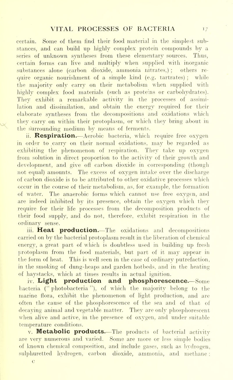 certain. Some of tlieni find their food material in the simplest sub- stances, and can build up highly complex protein compounds by a series of unknown syntheses from these elementary sources. Thus, certain forms can live and multijjly when supplied with inorganic substances alone (carbon dioxide, ammonia nitrates,) ; others re- quire organic nourishment of a simple kind (e.g. tartrates) ; while the majority only carry on their metabolism when supplied with highly complex food materials (such as proteins or carbohydrates). They exhibit a remarkable activity in the processes of assimi- lation and dissimilation, and obtain the energy required for their elaborate syntheses from the decompositions and oxidations which they carry on within their protoplasm, or which they bring about in the surrounding medium by means of ferments. ii. Respiration.—Aerobic bacteria, which require free oxygen in order to carry on their normal oxidations, may be regarded as exhibiting the phenomenon of respiration. They take up oxygen from solution in direct proportion to the activity of their growth and development, and give oft' carbon dioxide in corresponding (though not equal) amounts. The excess of oxygen intake over the discharge of carbon dioxide is to be attributed to other oxidative processes which occur in the course of their metabolism, as, for example, the formation of water. The anaerobic forms which cannot use free oxygen, and are indeed inhibited by its jiresence, obtain the oxygen which they require for their life jjrocesses from the decomposition ^^roducts of their food supply, and do not, therefore, exhibit respiration in the ordinary sense. iii. Heat production.—The oxidations and decompositions carried on by the liacterial jn-otoplasm result in the liberation of chemical energy, a great part of which is doubtless used in building up fresh protoplasm from the food materials, but part of it may appear in the form of heat. This is well seen in the case of ordinary putrefaction, in the smoking of dung-heaps and garden hotbeds, and in the heating of haystacks, which at times results in actual ignition. iv. Light production and phosphorescence.—Some bacteria ( photobacteria), of which the majority belong to the marine flora, exhibit the phenomenon of light production, and are often the cause of the phosphorescence of the sea and of that of decaying animal and vegetable matter. They are only phosphorescent when alive and active, in the presence of oxygen, and under suitable temperature conditions. V. Metabolic products—The products of bacterial activity are very numerous and varied. Some are more or less simjile bodies of known chemical composition, and include gases, such as livdiogen, sulphuretted hydrogen, carbon dioxide, ammonia, and methane :