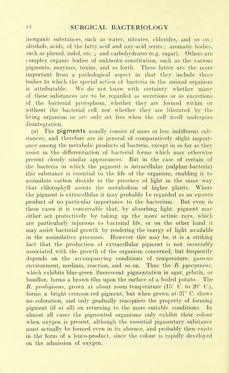 inorganic substances, such as water, nitrates, chlorides, and so on ; alcohols, acids, of the fatty acid and oxy-acid series ; aromatic bodies, such as phenol, indol, etc. ; and carbohydrates (e.g. sugar). Others are complex organic bodies of unknown constitution, such as the various pigments, enzymes, toxins, and so forth. These latter are the more important from a pathological aspect in that they include those bodies to which the special action of bacteria in the animal organism is attributable. We do not know with certainty whether many of these substances are to be regarded as secretions or as excretions of the bacterial protoplasm, whether they are formed within or without the bacterial cell, nor whether they are liberated by the living organism or are only set free when the cell itself undergoes disintegration. (a) The pigments usually consist of more or less indifferent sub- stances, and therefore are in general of comparatively slight import- ance among the metabolic products of bacteria, except in so far as they assist in the differentiation of bacterial forms which may otherwise present closely similar appearances. But in the case of certain of the bacteria in which the pigment is intracellular (sulphur-bacteria) this substance is essential to the life of the organism, enabling it to assimilate carbon dioxide in the presence of light in the same way that chlorophyll assists the metabolism of higher plants. Where the pigment is extracellular it may probably be regarded as an excrete product of no particular importance to the bacterium. But even in these cases it is conceivable that, by absorbing light, pigment may either act protectively by taking up the more actinic rays, which are particularly injurious to bacterial life, or on the other hand it may assist bacterial growth by rendering the energy of light available in the assimilative processes. However this may be, it is a striking fact that the production of extracellular pigment is not invariahhj associated with the growth of the organism concerned, but frequently depends on the accompanying conditions of temperature, gaseous environment, medium, reaction, and so on. Thus the B. jjyocyaneus, which exhibits blue-green fluorescent pigmentation in agar, gelatin, or bouillon, forms a brown film upon the surface of a boiled potato. The B. frodigiosus, grown at about room temperature (15° C. to 20° C), forms a bright crimson-red pigment, but when grown at 37° C. shows no coloration, and only gradually reacquires the property of forming pigment (if at all) on returning to the more suitable conditions. In almost all cases the pigmented organisms only exhibit their colour when oxygen is present, although the essential pigmentary substance must actually be formed even in its absence, and probably then exists in the form of a leuco-product, since the colour is rapidly developed on the admission of oxygen.