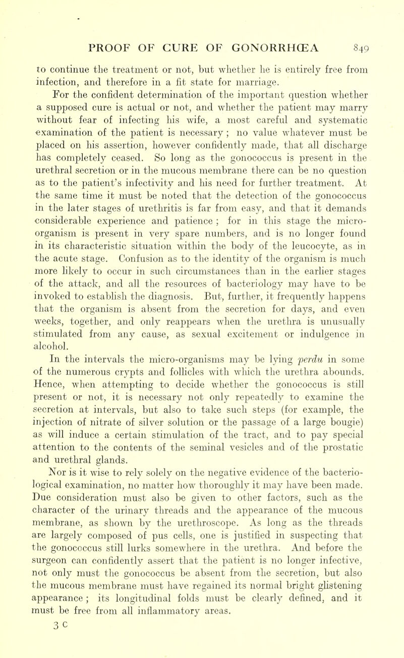 to continue the treatment or not, but whether he is entirely free from infection, and therefore in a fit state for marriage. For the confident determination of tlie important question whether a supposed cure is actual or not, and whether the patient may marry without fear of infecting his wife, a most careful and systematic examination of the patient is necessary ; no value whatever must be placed on his assertion, however confidently made, that all discharge has completely ceased. So long as the gonococcus is present in the urethral secretion or in the mucous membrane there can be no question as to the patient's infectivity and his need for further treatment. At the same time it must be noted that the detection of the gonococcus in the later stages of urethritis is far from easy, and that it demands considerable experience and patience ; for in this stage the micro- organism is present in very spare numbers, and is no longer found in its characteristic situation within the body of the leucocyte, as in the acute stage. Confusion as to the identity of the organism is much more likely to occur in such circumstances than in the earlier stages of the attack, and all the resources of bacteriology may have to be invoked to estabhsh the diagnosis. But, further, it frequently happens that the organism is absent from the secretion for days, and even weeks, together, and only reappears when the uretlira is unusually stimulated from any cause, as sexual excitement or indulgence in alcohol. In the intervals the micro-organisms may be lying -perdu in some of the numerous crypts and follicles with which the urethra abounds. Hence, when attempting to decide whether the gonococcus is still present or not, it is necessary not only repeatedly to examine the secretion at intervals, but also to take such steps (for example, the injection of nitrate of silver solution or the passage of a large bougie) as will induce a certain stimulation of the tract, and to pay special attention to the contents of the seminal vesicles and of the prostatic and urethral glands. Nor is it wise to rely solely on the negative evidence of the bacterio- logical examination, no matter how thoroughly it may have been made. Due consideration must also be given to other factors, such as the character of the urinary threads and the appearance of the mucous membrane, as shown by the urethroscope. As long as the threads are largely composed of pus cells, one is justified in suspecting that the gonococcus still lurks somewhere in the urethra. And before the surgeon can confidently assert that the patient is no longer infective, not only must the gonococcus be absent from the secretion, but also the mucous membrane must have regained its normal bright glistening appearance ; its longitudinal folds must be clearly defined, and it must be free from all inflammatory areas. 3 C