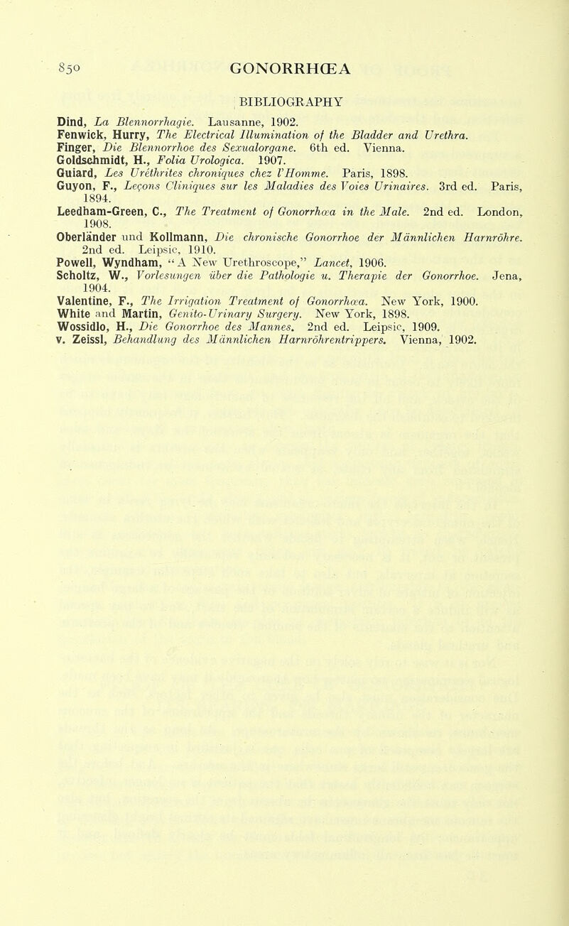 : BIBLIOGRAPHY Dind, La Blennorrhagie. Lausanne, 1902. Fenwick, Hurry, The Electrical llluviination of the Bladder and Urethra. Finger, Die Blennorrhoe des Sexualorgane. 6th ed. Vienna. Goldschmidt, H., Foli<i Urologica. 1907. Guiard, Les Urethrites chroniques chez VHomme. Paris, 1898. Guyon, F., Lemons Cliniques sur les Maladies des Voies Urinaires. 3rd ed. Paris, 1894. Leedham-Green, C, The Treatment of Oonorrhaa in the Male. 2nd ed. London, 1908. Oberlander und Kollmann, Die chronische Oonorrhoe der Mannlichen Harnrohre. 2nd ed. Leipsic, 1910. Powell, Wyndham, A New Urethroscope, Lancet, 1906. Scholtz, W., Vorlesungen iiher die Pathologie u. Therapie der Oonorrhoe. Jena, 1904. Valentine, F., The Irrigation Treatment of Oonorrhaa. New York, 1900. White and Martin, Oenito-Urinary Surgery. New York, 1898. Wossidlo, H., Die Oonorrhoe des Mannes. 2nd ed. Leipsic, 1909. V, Zeissl, Behandlung des Mannlichen Harnrdhrentrippers. Vienna, 1902.