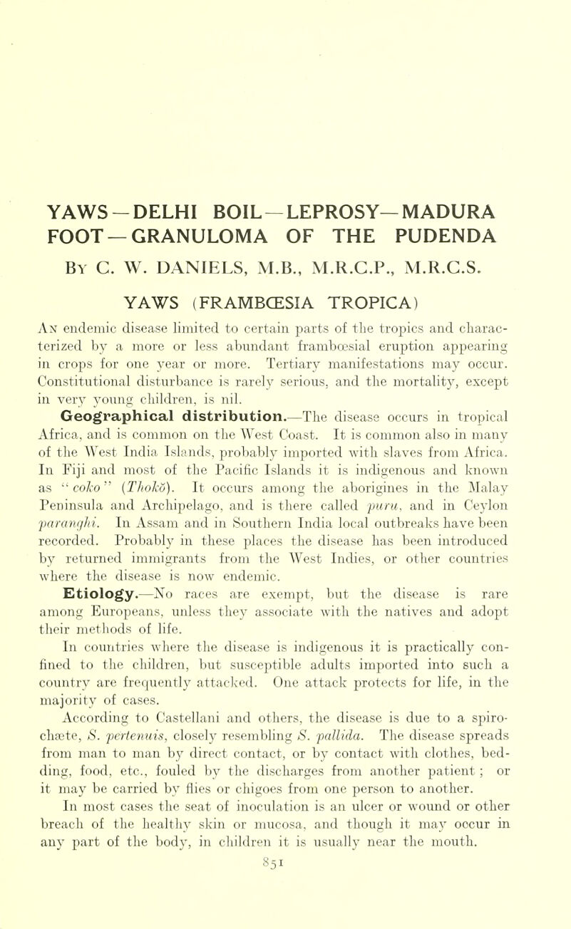 YAWS-DELHI BOIL —LEPROSY—MADURA FOOT —GRANULOMA OF THE PUDENDA By C. W. DANIELS, M.B., M.R.C.P., M.R.C.S. YAWS (FRAMBCESIA TROPICA) An endemic disease limited to certain parts of tlie tropics and charac- terized by a more or less abundant frambcesial eruption appearing in crops for one year or more. Tertiary manifestations may occur. Constitutional disturbance is rarely serious, and tlie mortality, except in ver}^ young children, is nil. Geographical distribution.—The disease occurs in tropical Africa, and is common on the West Coast. It is common also in many of the West India Islands, probably imported with slaves from Africa. In Fiji and most of the Pacific Islands it is indigenous and known as  coJco {Thohu). It occurs among the aborigines in the Malay Peninsula and Archipelago, and is there called puru, and in Ceylon faranghi. In Assam and in Southern India local outbreaks have been recorded. Probably in these places the disease has been introduced by returned immigrants from the West Indies, or other countries where the disease is now endemic. Etiology.—No races are exempt, but the disease is rare among Europeans, unless they associate with the natives and adopt their methods of life. In countries where the disease is indigenous it is practically con- fined to the children, but susceptible adults imported into such a country are frequently attacl^ed. One attack protects for life, in the majority of cases. According to Castellani and others, the disease is due to a s^iiro- chsete, S. fertenuis, closely resembling S. pallida. The disease spreads from man to man by direct contact, or by contact with clothes, bed- ding, food, etc., fouled by the discharges from another patient ; or it may be carried by flies or chigoes from one person to another. In most cases the seat of inoculation is an ulcer or wound or other breach of the healthy skin or mucosa, and though it may occur in any part of the body, in children it is usually near the mouth.