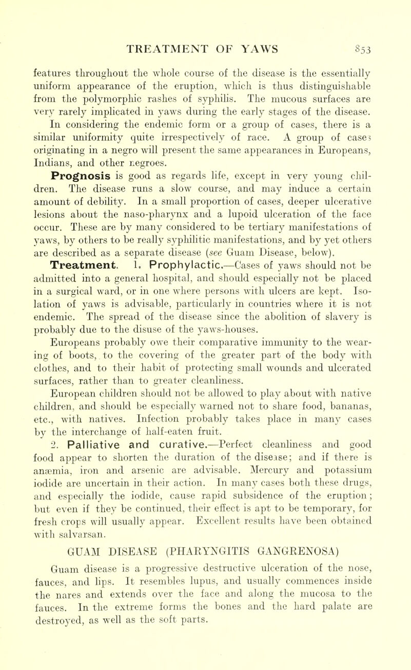 features througliout tlie whole course of the disease is the essentially uniform appearance of the eruption, which is thus distinguishable from the polymorphic rashes of syphilis. The mucous surfaces are very rarely implicated in yaws during the early stages of the disease. In considering the endemic form or a group of cases, there is a similar miiformity quite irrespectively of race. A group of cases originating in a negro will present the same appearances in Europeans, Indians, and other negroes. Prognosis is good as regards life, except in very young chil- dren. The disease runs a slow course, and may induce a certain amount of debility. In a small proportion of cases, deeper ulcerative lesions about the naso-pharynx and a hipoid ulceration of the face occur. These are by many considered to be tertiary manifestations of j'aws, by others to be really syphilitic manifestations, and by yet others are described as a separate disease (see Guam Disease, below). Treatment. 1. Prophylactic.—Cases of yaws should not be admitted into a general hospital, and should especially not be placed in a surgical ward, or in one where persons with ulcers are kept. Iso- lation of yaws is advisable, particularly in countries where it is not endemic. The spread of the disease since the abolition of slavery is probably due to the disuse of the yaws-houses. Europeans probably owe their comparative immunity to the wear- ing of boots, to the covering of the greater part of the body with clothes, and to their habit of protecting small wounds and ulcerated surfaces, rather than to greater cleanliness. European children should not be allowed to play about with native children, and should be especially warned not to share food, bananas, etc., with natives. Infection probably takes place in many cases by the interchange of half-eaten fruit. 2. Palliative and curative.—Perfect cleanliness and good food appear to shorten the duration of the disease; and if there is ansemia, iron and arsenic are advisable. Mercury and potassium iodide are uncertain in their action. In many cases both these drugs, and especially the iodide, cause rapid subsidence of the eruption; but even if they be continued, their effect is apt to be temporary, for fresh crops will usually appear. Excellent results have been obtained with salvarsan. GUAM DISEASE (PHARYNGITIS GANGRENOSA) Guam disease is a progressive destructive ulceration of the nose, fauces, and lips. It resembles lupus, and usually commences inside the nares and extends over the face and along the mucosa to the fauces. In the extreme forms the bones and the hard palate are destroyed, as well as the soft parts.
