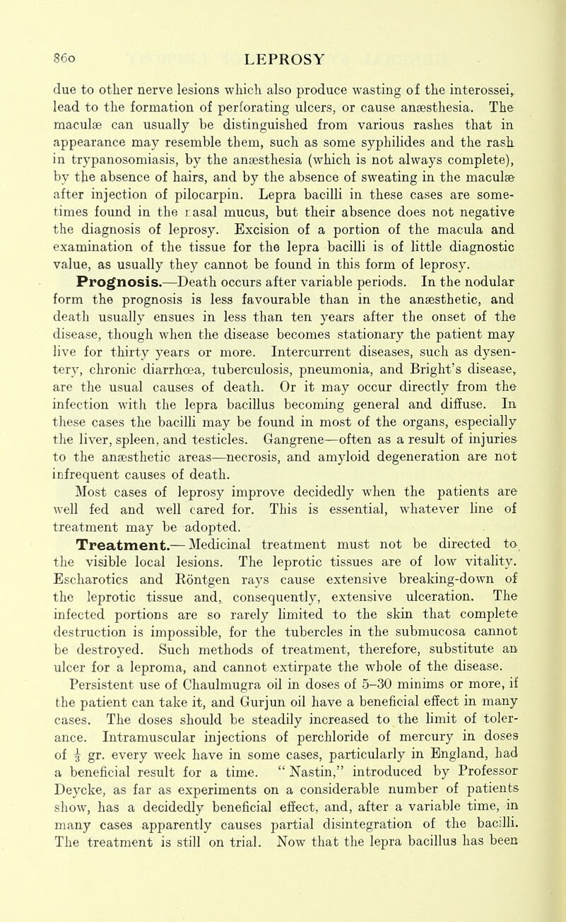 due to other nerve lesions wliich also produce wasting of the interossei^ lead to the formation of perforating ulcers, or cause anaesthesia. The maculge can usually be distinguished from various rashes that in appearance may resemble them, such as some syphilides and the rash, in trypanosomiasis, by the anaesthesia (which is not always complete), by the absence of hairs, and by the absence of sweating in the maculae after injection of pilocarpin. Lepra bacilli in these cases are some- times found in the rasal mucus, but their absence does not negative the diagnosis of leprosy. Excision of a portion of the macula and examination of the tissue for the lepra bacilli is of little diagnostic value, as usually they cannot be found in this form of leprosy. Prognosis.—Death occurs after variable periods. In the nodular form the prognosis is less favourable than in the anaesthetic, and death usually ensues in less than ten years after the onset of the disease, though when the disease becomes stationary the patient may live for thirty years or more. Intercurrent diseases, such as dysen- tery, chronic diarrhoea, tuberculosis, pneumonia, and Bright's disease, are the usual causes of death. Or it may occur directly from the infection with the lepra bacillus becoming general and diffuse. In these cases the bacilli may be found in most of the organs, especially the liver, spleen, and testicles. Gangrene—often as a result of injuries to the anaesthetic areas—necrosis, and amyloid degeneration are not infrequent causes of death. Most cases of leprosy improve decidedly when the patients are well fed and well cared for. This is essential, whatever line of treatment may be adopted. Treatment.— Medicinal treatment must not be directed to the visible local lesions. The leprotic tissues are of low vitality. Escharotics and Rontgen rays cause extensive breaking-down of the leprotic tissue and, consequently, extensive ulceration. The infected portions are so rarely limited to the skin that complete destruction is impossible, for the tubercles in the submucosa cannot be destroyed. Such methods of treatment, therefore, substitute an ulcer for a leproma, and cannot extirpate the whole of the disease. Persistent use of Chaulmugra oil in doses of 5-30 minims or more, if the patient can take it, and Gurjun oil have a beneficial effect in many cases. The doses should be steadily increased to the limit of toler- ance. Intramuscular injections of perchloride of mercury in doses of ^ gr. every week have in some cases, particularly in England, had a beneficial result for a time.  Nastin, introduced by Professor Deycke, as far as experiments on a considerable number of patients show, has a decidedly beneficial effect, and, after a variable time, in many cases apparently causes partial disintegration of the bacilli. The treatment is still on trial. Now that the lepra bacillus has been