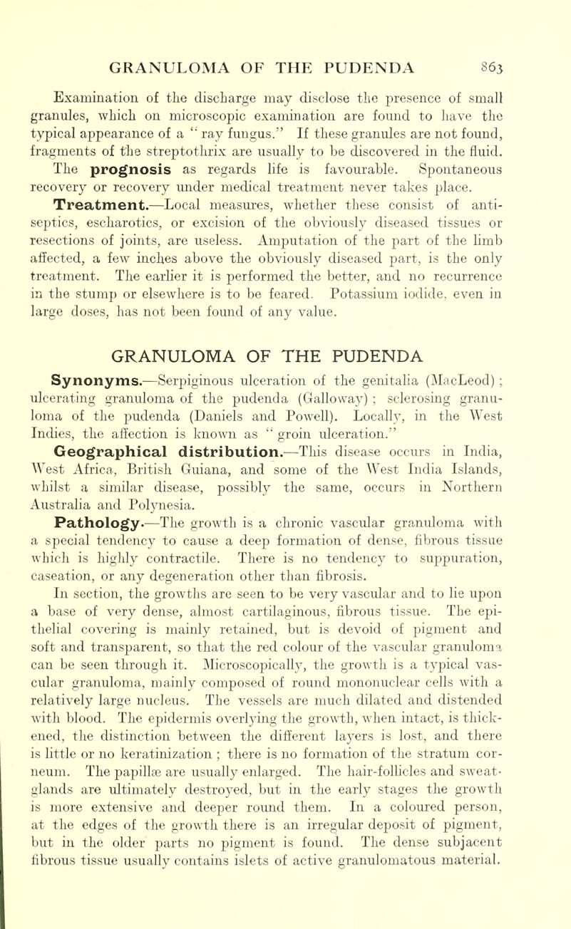 Examiuation of tlie discharge may disclose the presence of small granules, which on microscopic examination are found to have the typical appearance of a  ray fungus. If these granules are not found, fragments of the strejDtothrix are usually to be discovered in the fluid. The prognosis as regards life is favourable. Spontaneous recovery or recovery imder medical treatment never takes place. Treatment.—Local measures, whether these consist of anti- septics, escharotics, or excision of the obviously diseased tissues or resections of joints, are useless. Amputation of the part of the limb affected, a few inches above the obviously diseased ^^art, is the only treatment. The earlier it is performed the better, and no recurrence in the stump or elsewhere is to be feared. Potassium iodide, even in large doses, has not been found of any value. GRANULOMA OF THE PUDENDA Synonyms.—Serpiginous ulceration of the genitalia (MacLeod) ; ulcerating granuloma of the pudenda (Galloway) ; sclerosing granu- loma of the pudenda (Daniels and Powell). Locally, in the West Indies, the affection is known as  groin ulceration. Geographical distribution.—This disease occurs in India, West Africa, British Guiana, and some of the West India Islands, whilst a similar disease, possibly the same, occurs in Northern Australia and Polynesia. Pathology.—The growth is a chronic vascular granuloma with a s^^ecial tendency to cause a deep formation of dense, fibrous tissue which is highly contractile. There is no tendency to suppuration, caseation, or any degeneration other than fibrosis. In section, the growths are seen to be very vascular and to lie upon a base of very dense, almost cartilaginous, fibrous tissue. The ej^i- thelial covering is mainly retained, but is devoid of pigment and soft and transparent, so that the red colour of the vascular granuloma can be seen through it. Microscopically, the growth is a typical vas- cular granuloma, mainly composed of round mononuclear cells with a relatively large nucleus. The vessels are much dilated and distended with blood. The epidermis overling the growth, when intact, is thick- ened, the distinction between the different layers is lost, and there is little or no keratinization ; there is no formation of the stratum cor- neum. The papillje are usually enlarged. The hair-follicles and sweat- glands are ultimately destroyed, but in the early stages the growth is more extensive and deeper round them. In a coloured person, at the edges of the growth there is an irregular dej^osit of pigment, but in the older parts no pigment is found. The dense subjacent fibrous tissue usually contains islets of active granulomatous material.