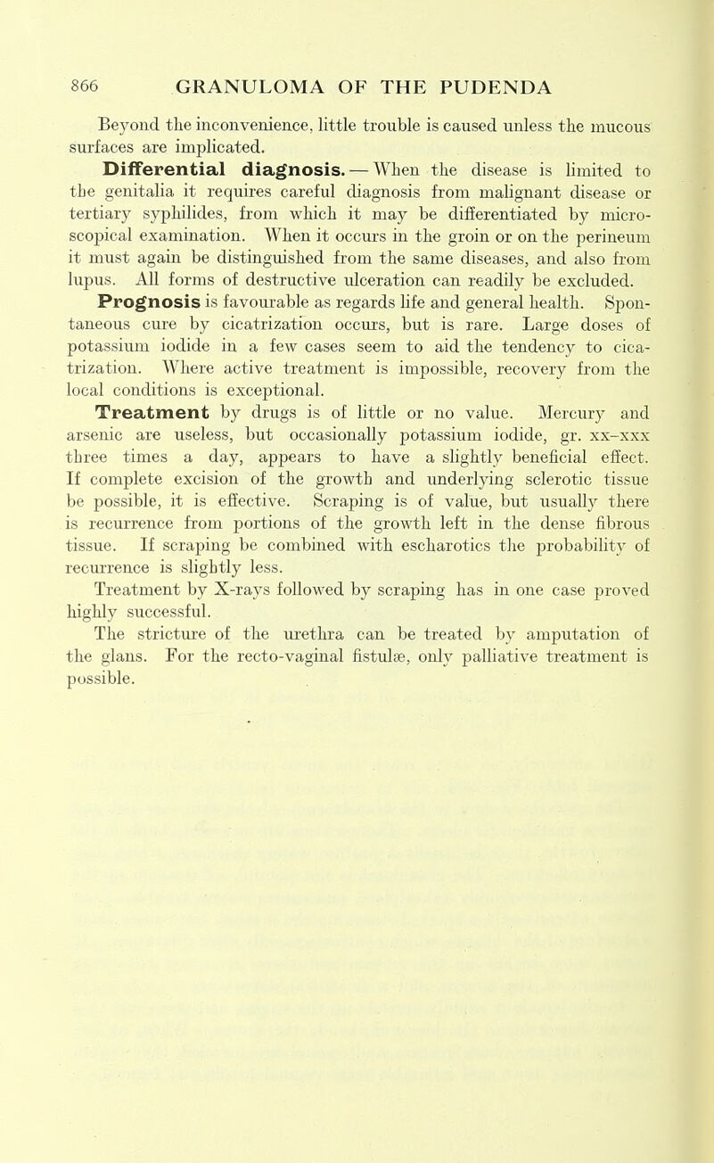 Beyond the inconvenience, little trouble is caused unless the mucous surfaces are implicated. Differential diagnosis. — When the disease is limited to the genitalia it requires careful diagnosis from malignant disease or tertiary syphilides, from which it may be difEerentiated by micro- scopical examination. When it occurs in the groin or on the perineum it must again be distinguished from the same diseases, and also from lupus. All forms of destructive ulceration can readily be excluded. Prognosis is favourable as regards life and general health. Spon- taneous cure by cicatrization occurs, but is rare. Large doses of potassium iodide in a few cases seem to aid the tendency to cica- trization. Where active treatment is impossible, recovery from the local conditions is exceptional. Treatment by drugs is of little or no value. Mercury and arsenic are useless, but occasionally potassium iodide, gr. xx-xxx three times a day, appears to have a slightly beneficial effect. If complete excision of the growth and underlying sclerotic tissue be possible, it is effective. Scraping is of value, but usually there is recurrence from portions of the growth left in the dense fibrous tissue. If scraping be combined Avith escharotics tlie probability of recurrence is slightly less. Treatment by X-rays followed by scraping has in one case proved highly successful. The stricture of the urethra can be treated by amputation of the glans. For the recto-vaginal fistulse, only palliative treatment is possible.