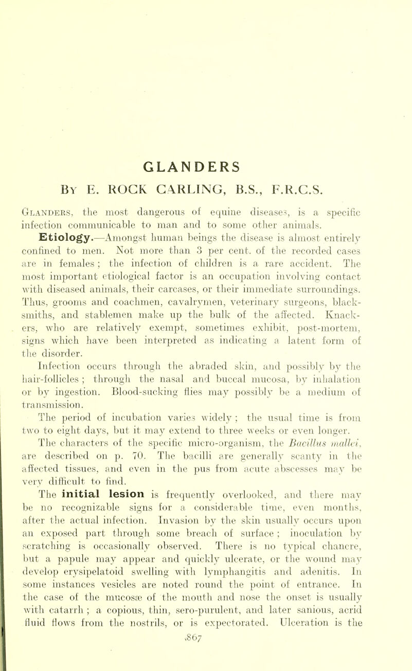 GLANDERS By E. rock G4RLING, B.S., F.R.C.S. Glanders, the most dangerous of equine disease-;, is a specific infection communicable to man and to some other animals. Eitiology.—Amongst human beings the disease is almost entirely confined to men. Not more than 3 per cent, of the recorded cases are in females; the infection of children is a rare accident. The most important etiological factor is an occupation involving contact with diseased animals, their carcases, or their immediate surroundings. Thus, grooms and coachmen, cavalrymen, veterinary surgeons, black- smiths, and stablemen make up the bulk of the affected. Knack- ers, who are relatively exempt, sometimes exhibit, post-mortem, signs which have been interpreted as indicating a latent form of tlie disorder. Infection occurs through the abraded skin, and possibly by tlie hair-follicles ; through the nasal and buccal mucosa, by inhalation or by ingestion. Blood-sucking flies may possibly be a medium of transmission. The period of incubation varies widely ; the usual time is froui two to eight days, but it msbj extend to three weeks or even longer. The characters of the specific micro-organism, the Bacillus iiudlci, are described on p. 70. The bacilli are generally scanty in the affected tissues, and even in the pus from acute abscesses may be very difficult to find. The initial lesion is frequently overlooked, and there may be no recognizable signs for a considerable time, even months, after the actual infection. Invasion by the skin usually occurs upon an exposed part througli some breach of surface : inoculation by scratching is occasionally observed. There is no typical chancre, but a papule may appear and quickly ulcerate, or the wound may develop erysipelatoid swelling with lymphangitis and adenitis. In some instances vesicles are noted round the point of entrance. In the case of the mucosae of the mouth and nose the onset is usually with catarrh ; a copious, thin, sero-purulent, and later sanious, acrid fluid Hows from the nostrils, or is expectorated. Ulceration is the