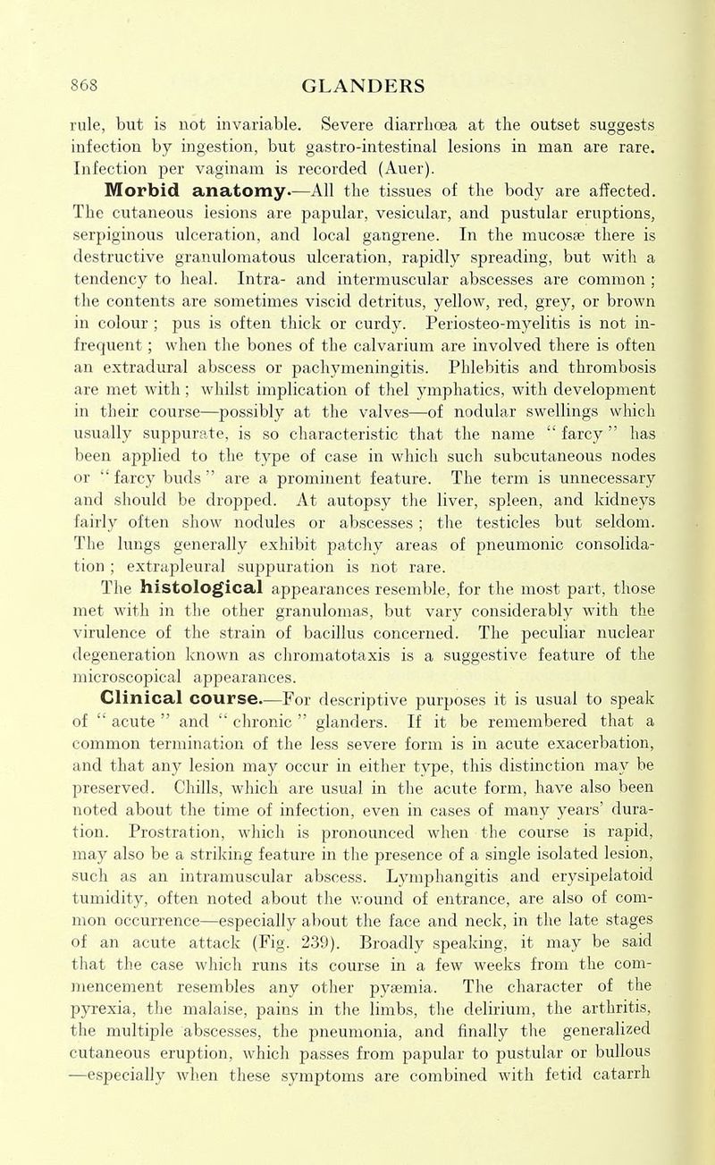rule, but is not invariable. Severe diarrhoea at the outset suggests infection by ingestion, but gastro-intestinal lesions in man are rare. Infection per vaginam is recorded (Auer). Morbid anatomy—All the tissues of the body are affected. The cutaneous lesions are papular, vesicular, and pustular eruptions, serpiginous ulceration, and local gangrene. In the mucosae there is destructive granulomatous ulceration, rapidly spreading, but with a tendency to heal. Intra- and intermuscular abscesses are common ; the contents are sometimes viscid detritus, yellow, red, grey, or brown in colour ; pus is often thick or curdy. Periosteo-myelitis is not in- frequent ; when the bones of the calvarium are involved there is often an extradural abscess or pachymeningitis. Phlebitis and thrombosis are met with; whilst implication of thel ymphatics, with development in their course—possibly at the valves—of nodular swellings which usually suppurate, is so characteristic that the name farcy has been applied to the type of case in which such subcutaneous nodes or  farcy buds  are a prominent feature. The term is unnecessary and should be dropped. At autopsy the liver, spleen, and kidneys fairly often show nodules or abscesses ; tlie testicles but seldom. The lungs generally exhibit patchy areas of pneumonic consolida- tion ; extrapleural suppuration is not rare. The histological appearances resemble, for the most part, those met with in the other granulomas, but vary considerably with the virulence of the strain of bacillus concerned. The peculiar nuclear degeneration Icnown as chromatotaxis is a suggestive feature of the microscopical appearances. Clinical course.—For descriptive purposes it is usual to speak of  acute  and  chronic  glanders. If it be remembered that a common termination of the less severe form is in acute exacerbation, and that any lesion may occur in either type, this distinction may be preserved. Chills, which are usual in the acute form, have also been noted about the time of infection, even in cases of many years' dura- tion. Prostration, which is pronounced when the course is rapid, may also be a striking feature in the presence of a single isolated lesion, such as an intramuscular abscess. Lymphangitis and erysipelatoid tumidity, often noted about the v/ound of entrance, are also of com- mon occurrence—especially about the face and neck, in the late stages of an acute attack (Fig. 239). Broadly spealving, it may be said that the case which runs its course in a few weeks from the com- mencement resembles any other pyaemia. The character of the pyrexia, the malaise, pains in the limbs, tlie delirium, the arthritis, the multiple abscesses, the pneumonia, and finally the generalized cutaneous eruption, which passes from papular to pustular or bullous —especially when these symptoms are combined with fetid catarrh
