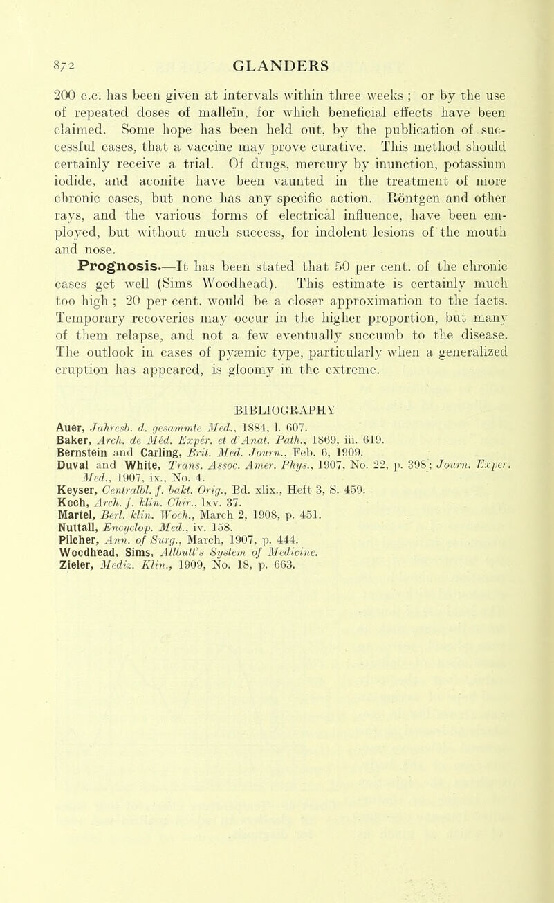 200 c.c. has been given at intervals within three weeks ; or by the use of repeated doses of mallein, for which beneficial effects have been claimed. Some hope has been held out, by the publication of suc- cessful cases, that a vaccine may prove curative. This method should certainly receive a trial. Of drugs, mercury by inunction, potassium iodide, and aconite have been vaunted in the treatment of more chronic cases, but none has any specific action. Rontgen and other rays, and the various forms of electrical influence, have been em- ployed, but without much success, for indolent lesions of the mouth and nose. Prognosis—It has been stated that 50 per cent, of the chronic cases get well (Sims Woodhead). This estimate is certainly much too high ; 20 per cent, would be a closer approximation to the facts. Temporary recoveries may occur in the higher proportion, but many of them relapse, and not a few eventually succumb to the disease. The outlook in cases of pysemic tjrpe, particularly when a generalized eruption has appeared, is gloomy in the extreme. BIBLIOGRAPHY Auer, JaJiresh. d. qesnmmte Med.. 1884, 1. 607. Baker, Arch, de Med. Exper. et d'Anat. Path., 1869, iii. 619. Bernstein and Carling, Brit. Med. Journ., Feb. 6, 1909. Duval and White, Trans. Assoc. Amer. Phys., 1907, No. 22. ]i. 398'; Journ. Exper. Med., 1907, ix.. No. 4. Keyser, Centralbl. f. hakt. Orig., Bd. xlix., Heft 3, S. 459. Kocli, Arch.f. Iclin. Chir., Ixv. 37. Martel, Berl. klin. Woch., March 2, 1908, p. 451. Nuttall, Encijclop. Med., iv. 158. Pilcher, Ann. of Surg.. March, 1907, p. 444. Woodhead, Sims, AWnitfs System of Medicine. Zieler, Mediz. Klin., 1909, No. 18, p. 663.