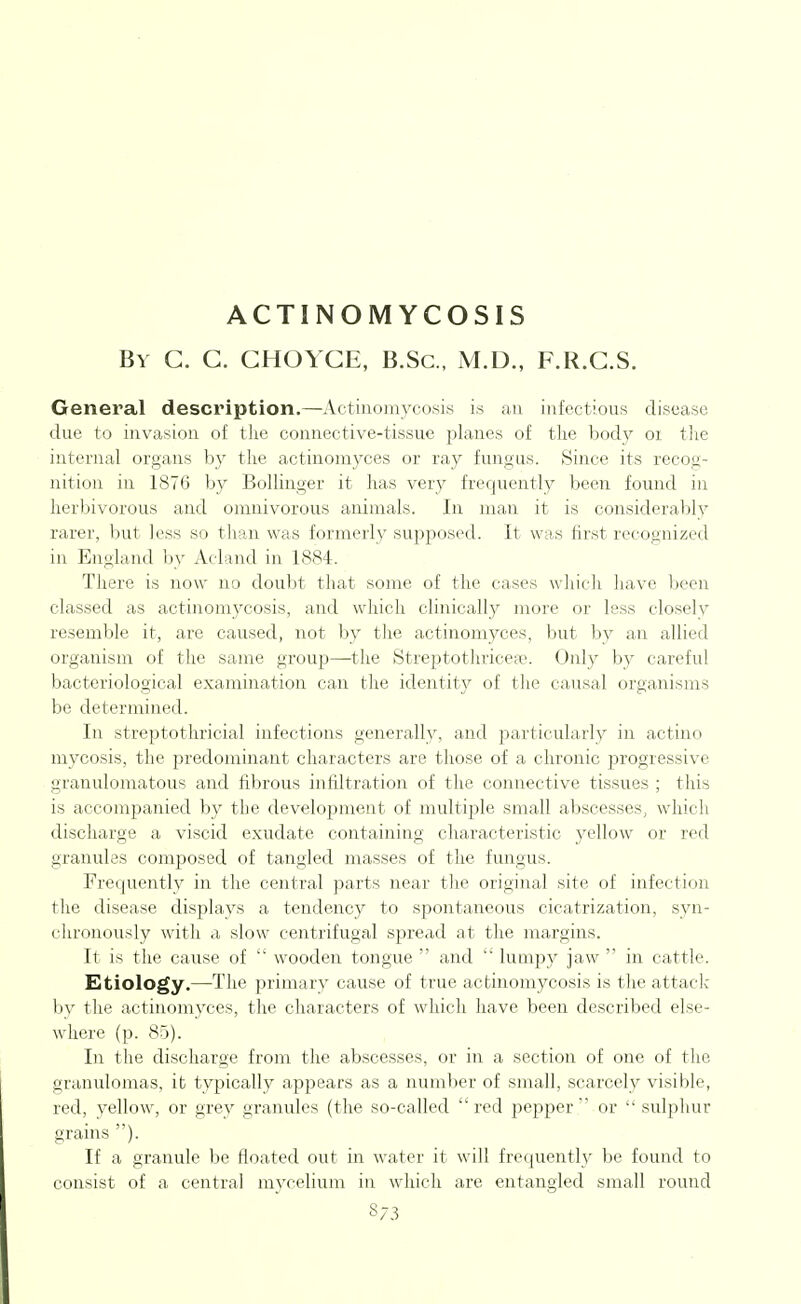 ACTINOMYCOSIS By G. C. CHOYCE, B.Sc, M.D., F.R.G.S. General description.—Actinomycosis is an infectious disease due to invasion of the connective-tissue planes of the body oi tlie internal organs by the actinomyces or ray fuiigiis. Since its recog- nition in 1876 by Bollinger it has very frequently been found in herbivorous and omnivorous animals. In man it is considerably rarer, but less so than was formerly supposed. It was first recognized in England by Acland in 1884. There is now no doubt that some of the cases which have been classed as actinomycosis, and which clinically more or less closely resemble it, are caused, not by tlie actinomyces, but by an allied organism of the same group—the Streptothricefe. Only by careful bacteriological examination can the identity of the causal organisms be determined. In streptothricial infections generally, and jiarticularly in actino mycosis, the predominant characters are those of a chronic jn'ogressive granulomatous and fibrous infiltration of the connective tissues ; this is accompanied by the development of multiple small abscesses, which discharge a viscid exudate containing characteristic yellow or red granules composed of tangled masses of the fungus. Frequently in the central parts near tlie original site of infection the disease displays a tendency to spontaneous cicatrization, syn- chronously with a slow centrifugal spread at the margins. It is the cause of  wooden tongue  and  luoipy jaw  in cattle. Etiology.—The primary cause of true actinomycosis is the attack- by the actinomyces, the characters of which have been described else- where (p. 85). In the discharge from the abscesses, or in a section of one of the granulomas, it typically appears as a number of small, scarcely visible, red, yellow, or grey granules (the so-called  red pepper  or  sulphur grains ). If a granule be floated out in water it will frequently be found to consist of a central mycelium in which are entangled small round