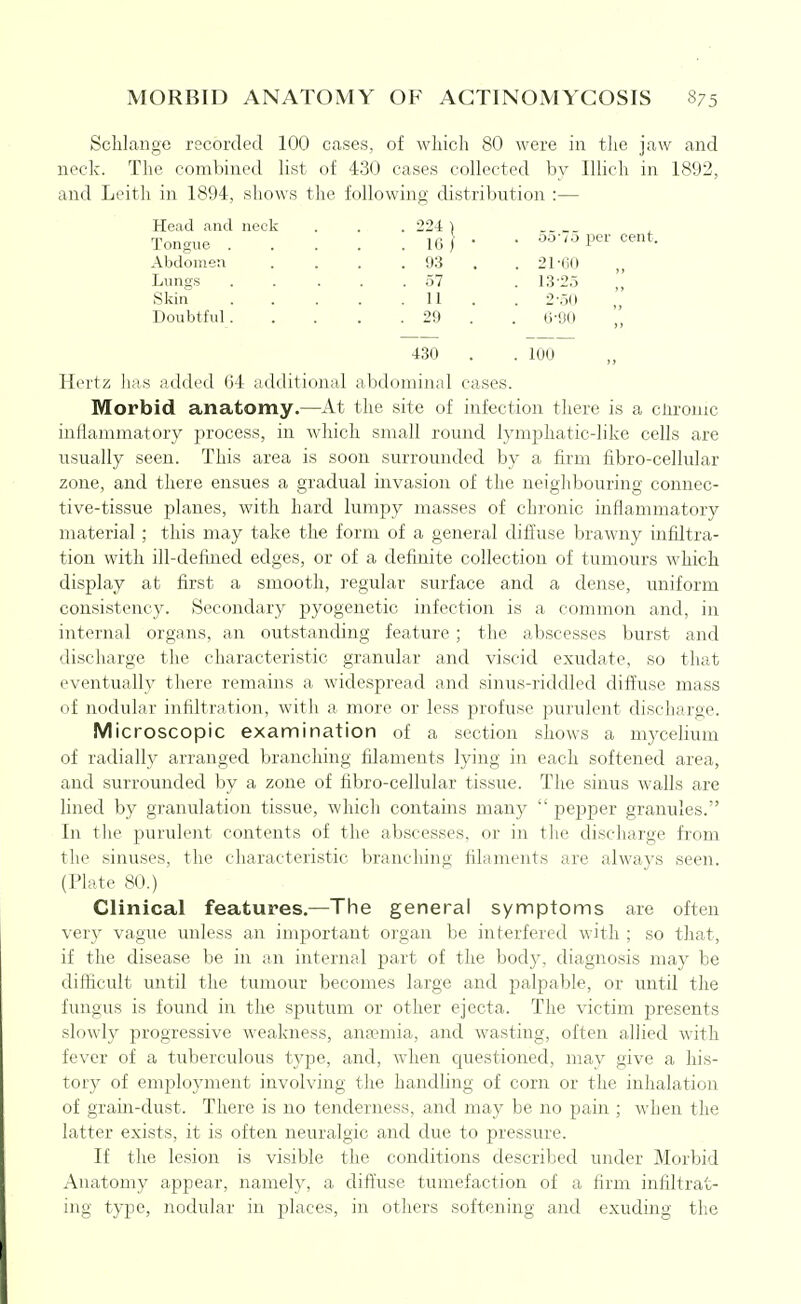MORBID ANATOMY OF ACTINOMYCOSIS S75 Scblaiige recorded 100 cases, of which 80 were in tlie jaw and neck. The combined Hst of 430 cases collected by Illich in 1892, and Leith in 1894, shows the following distribution :— Head and neck . . . 224 ) Tongue 1(3 / • • ^o-.o per cent. Abdomen . . . . 93 . . 21-(iO Lungs ..... 57 . 13-25 , Skin 11 . . 2-50 Doubtful 29 . . 6-90 430 . . 100 Hertz lias added 64 additional abdominal cases. Morbid anatomy.—At the site of infection there is a cnromc inflammatory process, in which small romid lymphatic-like cells are usually seen. This area is soon surrounded by a firm fibro-cellular zone, and there ensues a gradual invasion of the neighbouring connec- tive-tissue planes, with hard lumpy masses of chronic inflammatory material; this may take the form of a general diffuse brawny infiltra- tion with ill-defined edges, or of a definite collection of tumours which display at first a smooth, regular surface and a dense, uniform consistency. Secondary pyogenetic infection is a common and, in internal organs, an outstanding feature ; the abscesses burst and discharge the characteristic granular and viscid exudate, so that eventually there remains a widespread and sinus-riddled diffuse mass of nodular inhlti'atioii, witli a more or less profuse purulent discharge. Microscopic examination of a section shows a mycelium of radially arranged branching filaments lying in each softened area, and surrounded by a zone of fibro-cellular tissue. The sinus walls are lined by granulation tissue, which contains many pe23per granules. In the purulent contents of the abscesses, or in the discharge from the sinuses, the characteristic branching filaments are always seen. (Plate 80.) Clinical features.—The general symptoms are often very vague unless an important oigan be interfered with ; so that, if the disease be in an internal part of the body, diagnosis may be difficult until the tumour becomes large and jDalpable, or until the fungus is found in the sputum or other ejecta. The victim presents slowly progressive weakness, ana?mia, and wasting, often allied with fever of a tuberculous type, and, when questioned, may give a his- tory of employment involving the handling of corn or the inhalation of grain-dust. There is no tenderness, and may be no pain ; when the latter exists, it is often neuralgic and due to pressure. If the lesion is visible the conditions described under Morbid Anatomy appear, namely, a diffuse tumefaction of a firm infiltrat- ing type, nodular in places, in others softening and exuding the
