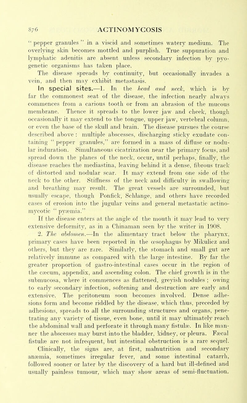 pepper granules in a viscid and sometimes watery medium. The overlying skin becomes mottled and purplish. True suppuration and lymphatic adenitis are absent unless secondary infection by pyo- genetic organisms has taken place. The disease spreads by continuity, but occasionally invades a vein, and then may exhibit metastasis. In special sites.—1. In the head and neck, which is by far the commonest seat of the disease, the infection nearly always commences from a carious tooth or from an abrasion of the mucous membrane. Thence it spreads to the lower jaw and cheek, though occasionally it may extend to the tongue, upper jaw, vertebral column, or even the base of the skull and brain. The disease pursues the course described above : multiple abscesses, discharging sticky exudate con- taining pepper granules, are formed in a mass of diffuse or nodu- lar induration. Simultaneous cicatrization near the primary focus, and spread down the planes of the neclc, occur, until perhaps, finally, the disease reaches the mediastina, leaving behind it a dense, fibrous track of distorted and nodular scar. It may extend from one side of the neck to the other. Stiffness of the neck and difficulty in swallowing and breathing may result. The great vessels are surrounded, but usually escape, though Ponfick, Schlange, and others have recorded cases of erosion into the jugular veins and general metastatic actino- mycotic pyfemia. If the disease enters at the angle of the mouth it may lead to very extensive deformity, as in a Chinaman seen by the writer in 1908. 2. The ahclomen.—In the alimentary tract below the pharynx, primary cases have been reported in the oesophagus by Mikulicz and others, but they are rare. Similarly, the stomach and small gut are relatively immune as compared with the large intestine. By far the greater proportion of gastro-intestinal cases occur in the region of the cfecum, appendix, and ascending colon. The chief growth is in the submucosa, where it commences as flattened, greyish nodules ; owing to early secondary infection, softening and destruction are early and extensive. The peritoneum soon becomes involved. Dense adhe- sions form and become riddled by the disease, which thus, preceded by adhesions, spreads to all the surrounding structures and organs, pene- trating any variety of tissue, even bone, until it may ultimately reach the abdominal wall and perforate it through many fistulte. In like man- ner the abscesses may burst into the bladder, kidney, or pleura. Ffecal fistulae are not infrequent, but intestinal obstruction is a rare sequel. Clinically, the signs are, at first, malnutrition and secondary ansemia, sometimes irregular fever, and some intestinal catarrh, followed sooner or later by the discovery of a hard but ill-defined and usually painless tumour, which may show areas of semi-fluctuation.