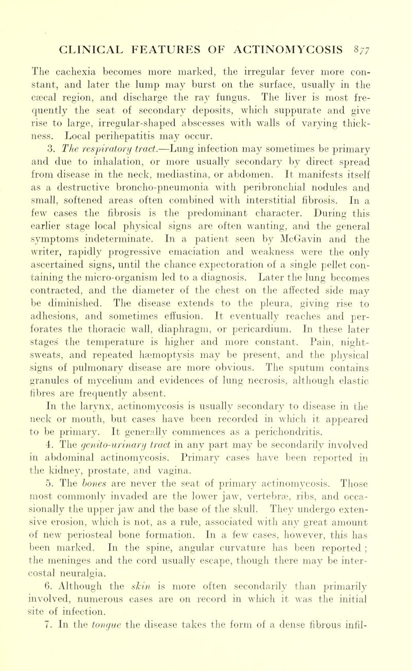 The cachexia becomes more marked, tlie irregular fever more con- stant, and hiter the lump may burst on the surface, usually in the cascal region, and discharge the ray fungus. The liver is most fre- quently the seat of secondary deposits, which suppurate and give rise to large, irregular-shaped abscesses with walls of varying thick- ness. Local perihepatitis may occur. 3. The respirator!/ tract.—Lung infection may sometimes be primary and due to inhalation, or more usually secondary by direct spread from disease in the neck, mediastina, or abdomen. It manifests itself as a destructive broncho-pneumonia with peribronchial nodules and small, softened areas often combined with interstitial fibrosis. In a few cases the fibrosis is the predominant character. During this earlier stage local physical signs are often wanting, and the general symptoms indeterminate. In a patient seen by McGavin and the writer, rapidly progressive emaciation and weakness were the only ascertained signs, until the chance expectoration of a single pellet con- taining the micro-organism led to a diagnosis. Later the lung becomes contracted, and the diameter of the chest on the affected side may be diminished. The disease extends to the pleura, giving rise to adhesions, and sometimes effusion. It eventually reaches and per- forates the thoracic wall, diapliragm, or pericardium. In these later stages the temperature is higher and more constant. Pain, night- sweats, and repeated haemoptysis may be present, and the physical signs of pulmonary disease are more obvious. The sputum contains granules of mycelium and evidences of lung necrosis, although elastic fibres are frequently absent. In the larynx, actinomycosis is usually secondary to disease in the neck or mouth, but cases have been recorded in which it ajspeared to be jJrimary. It generally commences as a perichondritis. 4. The genito-urinari/ tract in any part may be secondarily involved in abdominal actinomycosis. Primary cases have been reported in the kidney, prostate, and vagina. .5. The hones are never the seat of primary actinomycosis. Those most commonly invaded are the lower jaw, verteln-a:', ribs, and occa- sionally the upper jaw and the base of the slcull. They undergo exten- sive erosion, which is not, as a rule, associated with any great amount of new jDcriosteal bone formation. In a few cases, liowever, this has been marked. In the spine, angular curvature has been reported ; the meninges and the cord usually escape, though there may be inter- costal neuralgia. 6. Although the sl-i» is more often secondarily tlian primarily involved, numerous cases are on record in which it was the initial site of infection. 7. In the tongue the disease takes the form of a dense fibi'ous iufil-