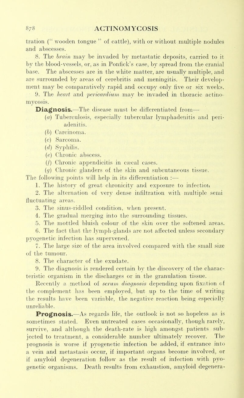 tration ( wooden tongue of cattle), with or without multiple nodules and abscesses. .8. The hrain may be invaded by metastatic deposits, carried to it by the blood-vessels, or, as in Ponfick's case, by spread from the cranial base. The abscesses are in the white matter, are usually multiple, and are surrounded by areas of cerebritis and meningitis. Their develop- ment may be comparatively rapid and occupy only five or six weeks. 9. The heart and pericardium may be invaded in thoracic actino- mycosis. Diagnosis.—The disease must be differentiated from—• (a) Tuberculosis, especially tubercular lymphadenitis and peri- adenitis. {h) Carcinoma, (c) Sarcoma. {d) Syphilis, (e) Chronic abscess. (/) Chronic appendicitis in cascal cases. {g) Chronic glanders of the skin and subcutaneous tissue. The following points will help in its differentiation :— 1. The history of great chronicity and exposure to infection 2. The alternation of very dense infiltration with multiple semi fluctuating areas. 3. The sinus-riddled condition, when present. 4. The gradual merging hito the surrounding tissues. 5. The mottled bluish colour of the skin over the softened areas. 6. The fact that the lymph-glands are not affected unless secondary pyogenetic infection has supervened. 7. The large size of the area involved compared with the small size of the tumour. 8. The character of the exudate. 9. The diagnosis is rendered certain by the discovery of the charac- teristic organism in the discharges or in the granulation tissue. Recently a method of serum diagnosis depending upon fixation of the complement has been employed, but up to the time of writing the results have been variable, the negative reaction being especially unreliable. Prognosis.—As regards life, the outlook is not so hopeless as is sometimes stated. Even untreated cases occasionally, though rarely, survive, and although the death-rate is high amongst patients sub- jected to treatment, a considerable number ultimately recover. The prognosis is worse if pyogenetic infection be added, if entrance into a vein and metastasis occur, if important organs become involved, or if amyloid degeneration follow as the result of infection with pyo- genetic organisms. Death results from exhaustion, amyloid degenera-