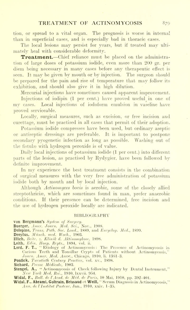 tiou, or spread to a vital organ. The prognosis is worse in internal than in superficial cases, and is especially bad in thoracic cases. The local lesions may persist for years, but if treated may ulti- mately heal with considerable deformity. Treatment.—Chief reliance must be placed on the administra- tion of large doses of potassium iodide, even more than 200 gr. per diem being necessary in many cases before any therapeutic effect is seen. It may be given by mouth or by injection. The surgeon should be prepared for the pain and rise of temjjerature that may follow its exhibition, and should also give it in high dilution. Mercurial injections have sometimes caused apparent improvement. Injections of iodipin (1 per cent.) have proved useful^ in one of my cases. Local injections of iodoform emulsion in vaseline have proved serviceable. Locally, surgical measures, such as excision, or free incision and curettage, must be practised in all cases that permit of their adoj^tion. Potassium iodide compresses have been used, but ordinary aseptic or antiseptic dressings are preferable. It is important to postpone secondary pyogenetic infection as long as ^^ossible. Washing out of the fistulte with hydrogen peroxide is of value. Daily local injections of potassium iodide (1 per cent.) into difi'erent parts of the lesion, as practised by Rydygier, have been followed by definite improvement. In my experience the best treatment consists in the combination of surgical measures with the very free administration of potassium iodide both by mouth and by local injection. Although Actinomyces bovis is aerobic, some of the closely allied streptothricife, which are sometimes found in man, prefer anaerobic conditions. If their presence can be determined, free incision and the use of hydrogen peroxide locally are indicated. BIBLIOGRAPHY von Bergmann's Si/.ston of Surgery. Buerger, Amer. Journ. Med. Sc;'.,'Nov., 1908. Delepine, Trans. Path. Soc. Lond., 1889, and Encydop. Med., 1899. Dreyfus, Miinch. med. Woch.. 1903. lUich, BeHi: z. Klinik d. Aktinomyko^e, 1898. Leith, Edin. Hoap. Repts., 1894, vol. ii. Lord, F. T., '* Etiology of Actinomycosis: The Presence of Actinomycosis in Caiious Teeth and Tonsillar Crypts of Patients without Actinomycosis, ■loiirn. Amer. Med. Assoc., Cliicago, 1910, li. 13(51-3. Ponfick, Twentieth Century Practice, vol. xv., 1898. Sichard, Presse Midicale, ' \90'i. Stengel, A.,  Actinomycosis of Cheeli following Injury bv Dental Instrument, X< ir York Med. Pec. 1910. Ixxvii. 9r.4. Widal, F., Bull, d, IWrnd. d, Mid. d, Paris. 10 Mai, 1910, pp. 392-401. Widal, F., Abrami, Goltrain, Brissaud et Weill, ■ Serum Diagnosis in Actinomycosis, Ann. de rinstitiit Pasteur. Jan., 1910, xxiv. 1-35.
