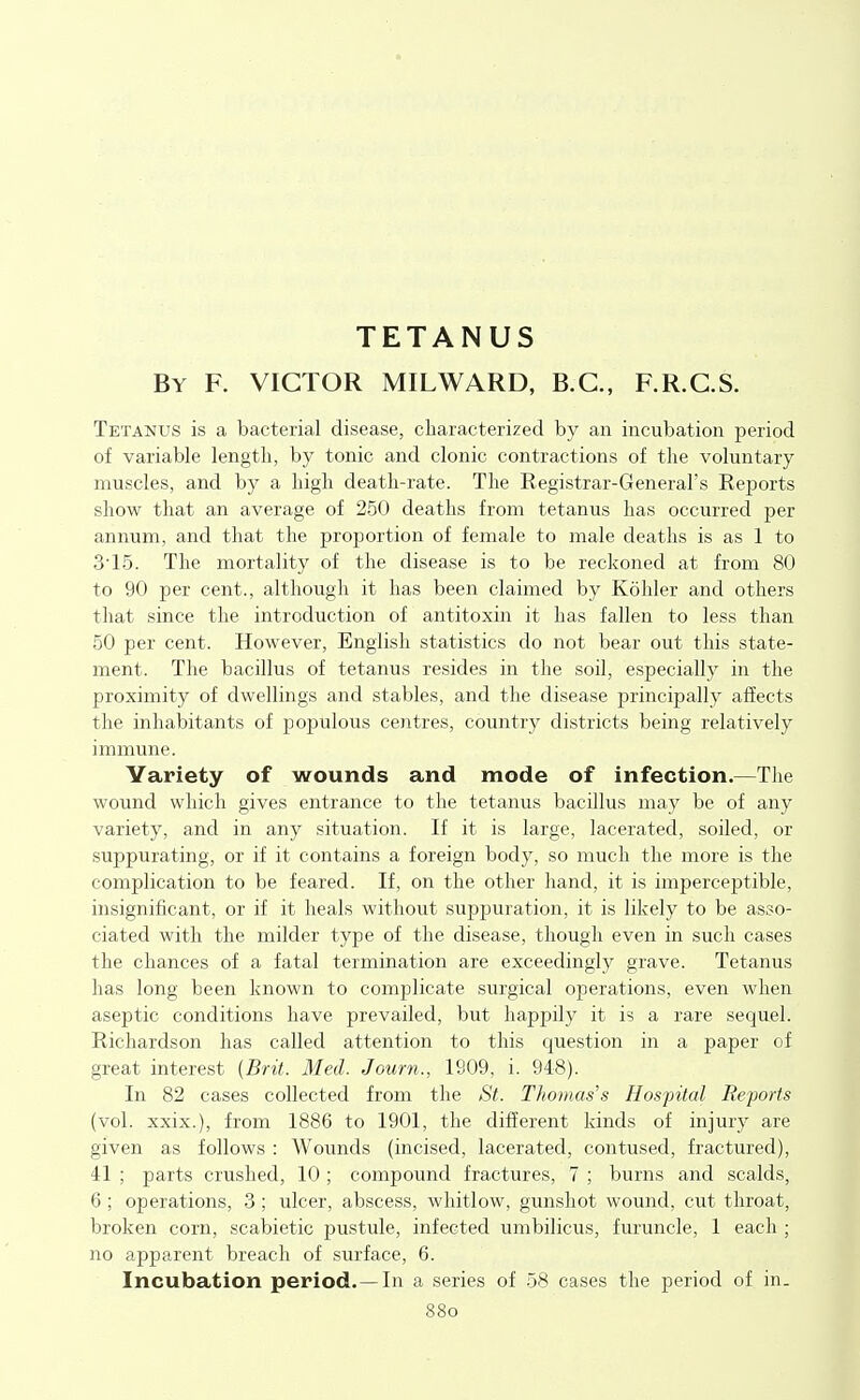TETANUS By F. victor MILWARD, B.C., F.R.C.S. Tetanus is a bacterial disease, characterized by an incubation period of variable length, by tonic and clonic contractions of the voluntary muscles, and by a high death-rate. The Eegistrar-General's Reports show that an average of 250 deaths from tetanus has occurred per annum, and that the proportion of female to male deaths is as 1 to 3'15. The mortality of the disease is to be reckoned at from 80 to 90 per cent., although it has been claimed by Kohler and others that since the introduction of antitoxin it has fallen to less than 50 per cent. However, English statistics do not bear out this state- ment. The bacillus of tetanus resides in the soil, especially in the proximity of dwellings and stables, and the disease principally affects the inhabitants of populous centres, country districts being relatively immune. Variety of wounds and mode of infection.—The wound which gives entrance to the tetanus bacillus may be of any variety, and in any situation. If it is large, lacerated, soiled, or suppurating, or if it contains a foreign body, so much the more is the complication to be feared. If, on the other hand, it is imperceptible, insignificant, or if it heals without suppuration, it is likely to be asso- ciated with the milder type of the disease, though even in such cases the chances of a fatal termination are exceedingly grave. Tetanus has long been known to complicate surgical operations, even when aseptic conditions have prevailed, but happily it is a rare sequel. Richardson has called attention to this question in a paper of great interest [Brit. Med. Journ., 1809, i. 948). In 82 cases collected from the St.. Tliovias's Hospital Reports (vol. xxix.), from 1886 to 1901, the different kinds of injury are given as follows : Wounds (incised, lacerated, contused, fractured), 41 ; parts crushed, 10 ; compound fractures, 7 ; burns and scalds, 6 ; operations, 3 ; ulcer, abscess, whitlow, gimshot wound, cut throat, broken corn, scabietic pustule, infected umbilicus, furuncle, 1 each ; no apparent breach of surface, 6. Incubation period.—In a series of .58 cases the period of in. 88o