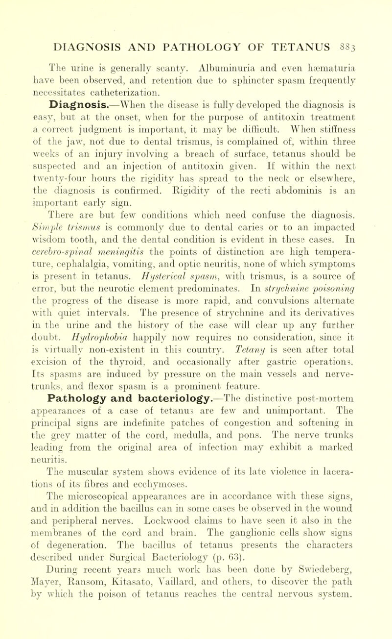 DIAGNOSIS AND PATHOLOGY OF TETANUS S83 The urine is generally scanty. Albuminuria and even liaematuria have been observed, and retention due to sphincter spasm frequently necessitates catheterization. Diagnosis.—When the disease is fully developed the diagnosis is easy, but at the onset, when for the purpose of antitoxin treatment a correct judgment is important, it may be difficult. When stiffness of the jaw, not due to dental trismus, is complained of, within three weeks of an injury involving a breach of surface, tetanus should be suspected and an injection of antitoxin given. If within the next twenty-four hours the rigidity has spread to the neck or elsewhere, the diagnosis is confirmed. Rigidity of the recti abdominis is an important early sign. There are but few conditions which need confuse the diagnosis. Simple tris»ms is commonly due to dental caries or to an impacted wisdom tooth, and the dental condition is evident in these cases. In cerebrospinal meningitis the jDoints of distinction are high tempera- ture, cephalalgia, vomiting, and optic neuritis, none of which symptoms is present in tetanus. Hysterical spasm, with trismus, is a source of error, but the neurotic element predominates. In strychnine poisoning the progress of the disease is more rapid, and convulsions alternate with quiet intervals. The presence of strychnine and its derivatives in the urine and the history of the case will clear up any further doubt. Hydrophobia happily now requires no consideration, since it is virtually non-existent in this country. Tetany is seen after total excision of the thyroid, and occasionally after gastric operations. Its spasms are induced by pressure on the main vessels and nerve- trunks, and flexor spasm is a prominent feature. Pathology and bacteriology.—The distinctive post-mortem appearances of a case of tetanu? are few and unimportant. The principal signs are indefinite patches of congestion and softening in the grey matter of the cord, medulla, and pons. The nerve trunks leading from the original area of infection may exhibit a marked nemitis. The muscular system shows evidence of its late violence in lacera- tions of its fibres and ecchymoses. The microscopical appearances are in accordance with these signs, and in addition the bacillus can in some cases be observed in the wound and peripheral nerves. Lockwood claims to have seen it also in the membranes of the cord and brain. The ganglionic cells show signs of degeneration. The bacillus of tetanus presents the characters described under Surgical Bacteriology (p. 6.3). During recent years much work has been done by Swiedeberg, Mayer, Ransom, Kitasato, Vaillard, and others, to discover the path by which the poison of tetanus reaches the central nervous system.