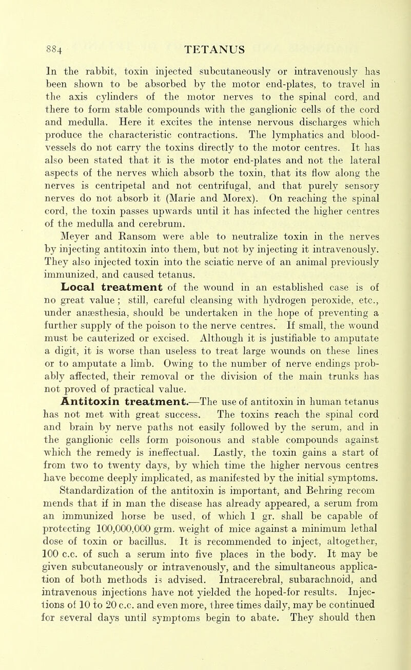 In the rabbit, toxin injected subcutaneously or intravenously has been shown to be absorbed by the motor end-plates, to travel in the axis cylinders of the motor nerves to the spinal cord, and there to form stable compounds with the ganglionic cells of the cord and medulla. Here it excites the intense nervous discharges which produce the characteristic contractions. The lymphatics and blood- vessels do not carry the toxins directly to the motor centres. It has also been stated that it is the motor end-plates and not the lateral aspects of the nerves which absorb the toxin, that its flow along the nerves is centripetal and not centrifugal, and that purely sensory nerves do not absorb it (Marie and Morex). On reaching the spinal cord, the toxin passes upwards until it has infected the higher centres of the medulla and cerebrum. Meyer and Ransom were able to neutralize toxin in the nerves by injecting antitoxin into them, but not by injecting it intravenously. They also injected toxin into the sciatic nerve of an animal previously immunized, and caused tetanus. Local treatment of the wound in an established case is of no great value ; still, careful cleansing with hydrogen peroxide, etc., imder anaesthesia, should be undertaken in the hope of preventing a further supply of the poison to the nerve centres. If small, the wound must be cauterized or excised. Although it is justifiable to amputate a digit, it is worse than useless to treat large wounds on these lines or to amputate a limb. Owing to the number of nerve endings prob- ably afiected, theii' removal or the division of the main trunks has not proved of practical value. Antitoxin treatment.—The use of antitoxin in human tetanus has not met with great success. The toxins reach the spinal cord and brain by nerve paths not easily followed by the serum, and in the ganglionic cells form poisonous and stable compomids against which the remedy is ineffectual. Lastly, the toxin gains a start of from two to twenty days, by which time the higher nervous centres have become deeply implicated, as manifested by the initial symptoms. Standardization of the antitoxin is important, and Behring recom mends that if in man the disease has already appeared, a serum from an immunized horse be used, of which 1 gr. shall be capable of protecting 100,000,000 grm. weight of mice against a minimum lethal dose of toxin or bacillus. It is recommended to inject, altogether, 100 c.c. of such a serum into five places in the body. It may be given subcutaneously or intravenously, and the simultaneous applica- tion of both methods is advised. Intracerebral, subarachnoid, and intravenous injections have not yielded the hoped-for results. Injec- tions of 10 to 20 c.c. and even more, three times daily, may be continued for several days until symptoms begin to abate. They should then