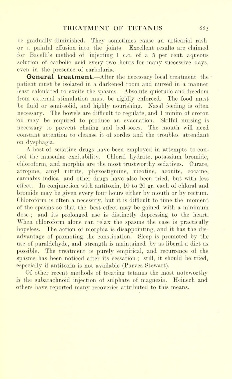 be gradually diminished. They sometimes cause an urticarial rash or a painful effusion into the joints. Excellent results are claimed for Bacelli's method of injecting 1 c.c. of a 5 per cent, aqueous solution of carbolic acid every two hours for many successive days, even in the presence of carboluria. General treatment.—After the necessary local treatment the ■ patient must be isolated in a darkened room and nursed in a manner least calculated to excite the spasms. Absolute quietude and freedom from external stimulation must be rigidly enforced. The food must be fluid or semi-solid, and highly nourishing. Nasal feeding is often necessary. The bowels are difficult to regulate, and 1 minim of croton oil may be required to produce an evacuation. Skilful nursing is necessary to prevent chafing and bed-sores. The mouth will need constant attention to cleanse it of sordes and the troubles attendant on dysphagia. A host of sedative drugs have been employed in attempts to con- trol the muscular excitability. Chloral hydrate, potassium bromide, chloroform, and mor^^hia are the most trustworthy sedatives. Curare, atropine, amyl nitrite, physostigmine, nicotine, aconite, cocaine, cannabis indica, and other drugs have also been tried, but with less effect. In conjunction with antitoxin, 10 to 20 gr. each of chloral and bromide may be given every four hours either by mouth or by rectum. Chloroform is often a necessity, but it is diflicult to time the moment of the spasms so that the best effect may be gained with a minimum dose ; and its prolonged use is distinctly depressing to the heart. When chloroform alone can relax the spasms the case is practically hopeless. The action of morphia is disappointing, and it has the dis- advantage of promoting the constipation. Sleep is promoted by the use of paraldehyde, and strength is maintained by as liberal a diet as possible. The treatment is purely empirical, and recurrence of the spasms has been noticed after its cessation ; still, it should be tried, especially if antitoxin is not available (Purves Stewart). Of other recent methods of treating tetanus the most noteworthy is the subarachnoid injection of sulphate of magnesia. Heinech and others have reported many recoveries attributed to this means.