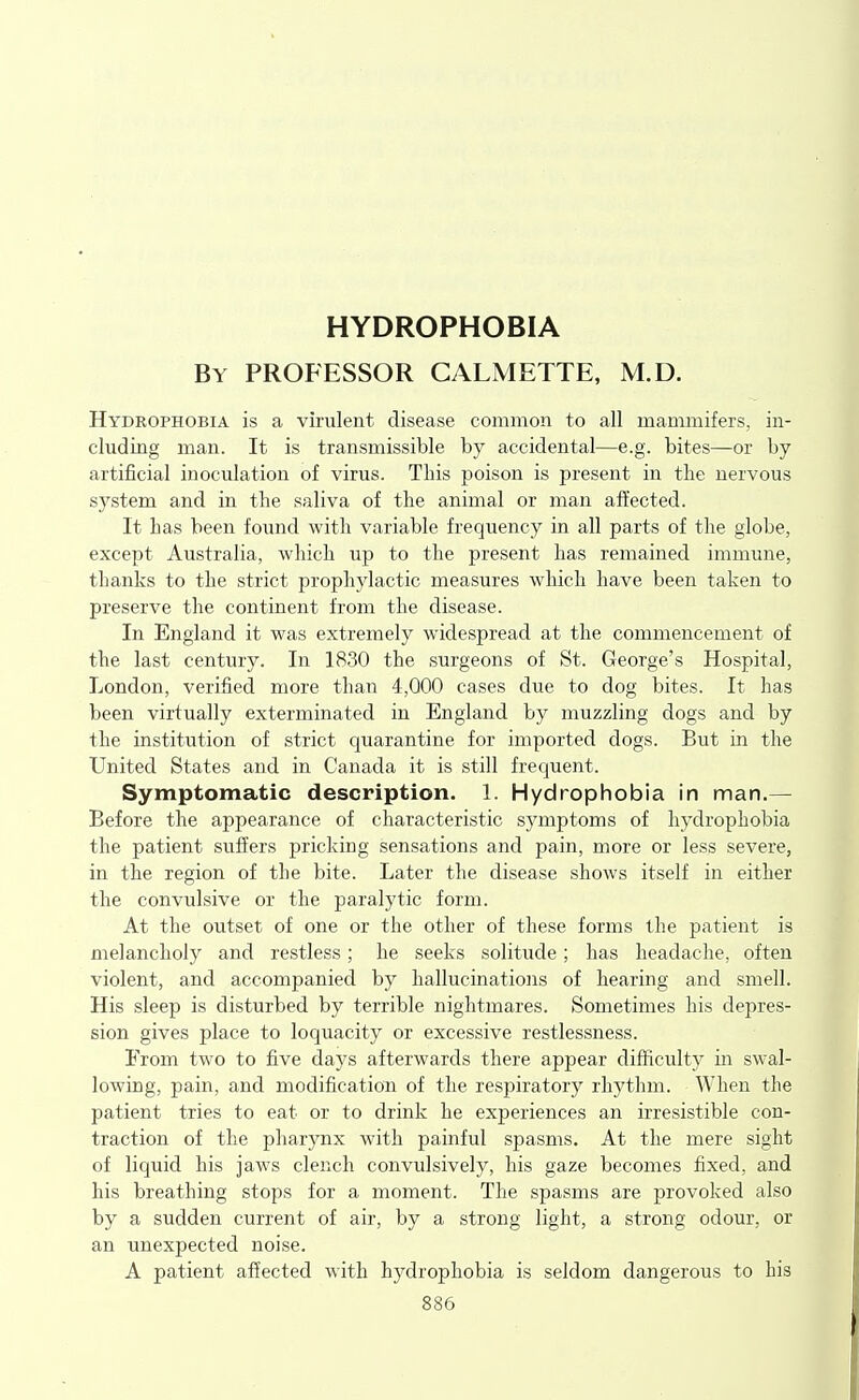 HYDROPHOBIA By professor CALMETTE, M.D. Hydrophobia is a virulent disease common to all mammifers, in- cluding man. It is transmissible by accidental—e.g. bites—or by artificial inoculation of virus. This poison is present in the nervous system and in the saliva of the animal or man affected. It has been found with variable frequency in all parts of the globe, except Australia, which up to the present has remained immune, thanks to the strict prophylactic measures which have been taken to preserve the continent from the disease. In England it was extremely widespread at the commencement of the last century. In 1830 the surgeons of St. George's Hospital, London, verified more than 4,000 cases due to dog bites. It has been virtually exterminated in England by muzzling dogs and by the institution of strict quarantine for imported dogs. But in the United States and in Canada it is still frequent. Symptomatic description. 1. Hydrophobia in man.— Before the appearance of characteristic symptoms of hydrophobia the patient suffers pricking sensations and pain, more or less severe, in the region of the bite. Later the disease shows itself in either the convulsive or the paralytic form. At the outset of one or the other of these forms the patient is melancholy and restless; he seeks solitude; has headache, often violent, and accompanied by hallucinations of hearing and smell. His sleep is disturbed by terrible nightmares. Sometimes his depres- sion gives place to loquacity or excessive restlessness. From two to five days afterwards there appear difficulty in swal- lowing, pain, and modification of the respiratory rhythm. When the patient tries to eat or to drink he experiences an irresistible con- traction of the pharynx with painful spasms. At the mere sight of liquid his jaws clench convulsively, his gaze becomes fixed, and his breathing stops for a moment. The spasms are provoked also by a sudden current of air, by a strong light, a strong odour, or an unexpected noise. A patient affected with hydrophobia is seldom dangerous to his