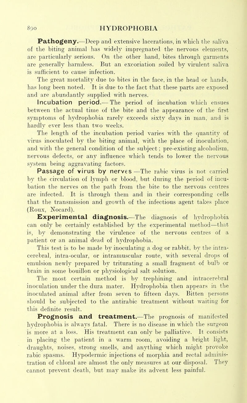 Pathogeny.—Deep and extensive lacerations, in which the saliva of the biting animal has widely impregnated the nervous elements, are particularly serious. On the other hand, bites through garments are generally harmless. But an excoriation soiled by virulent saliva is sufficient to cause infection. The great mortality due to bites in the face, in the head or hands, has long been noted. It is due to the fact that these parts are exposed and are abundantly supplied with nerves. Incubation period.— The period of incubation which ensues between the actual time of the bite and the appearance of the first symptoms of hydrophobia rarely exceeds sixty days in man, and is hardly ever less than two weeks. The length of the incubation period varies with the qiiantity of virus inoculated by the biting animal, with the place of inoculation, and with the general condition of the subject; pre-existing alcoholism, nervous defects, or any influence which tends to lower the nervous system being aggravating factors. Passage of virus by nerves—The rabic virus is not carried by the circulation of lymph or blood, but during the period of incu- bation the nerves on the path from the bite to the nervous centres are infected. It is through them and in their corresponding cells that the transmission and growth of the infectious agent takes place (Roux, Nocard). Experimental diagnosis.—The diagnosis of hydrophobia can only be certainly established by the experimental method—that is, by demonstrating the virulence of the nervous centres of a patient or an animal dead of hydrophobia. This test is to be made by inoculating a dog or rabbit, by the intra- cerebral, intra-ocular, or intramuscular route, with several drops of emulsion newly prepared by triturating a small fragment of bulb or brain in some bouillon or physiological salt solution. The most certain method is by trephining and intracerebral inoculation under the dura mater. Hydrophobia then appears in the inoculated animal after from seven to fifteen days. Bitten persons should be subjected to the antirabic treatment without waiting for this definite result. Prognosis and treatment.—The prognosis of manifested hydrophobia is always fatal. There is no disease in which the surgeon is more at a loss. His treatment can only be palliative. It consists in placing the patient in a warm room, avoiding a bright light, draughts, noises, strong smells, and anything which might provoke rabic spasms. Hypodermic injections of morphia and rectal adminis- tration of chloral are almost the only measures at our disposal. They cannot prevent death, but may make its advent less painful.