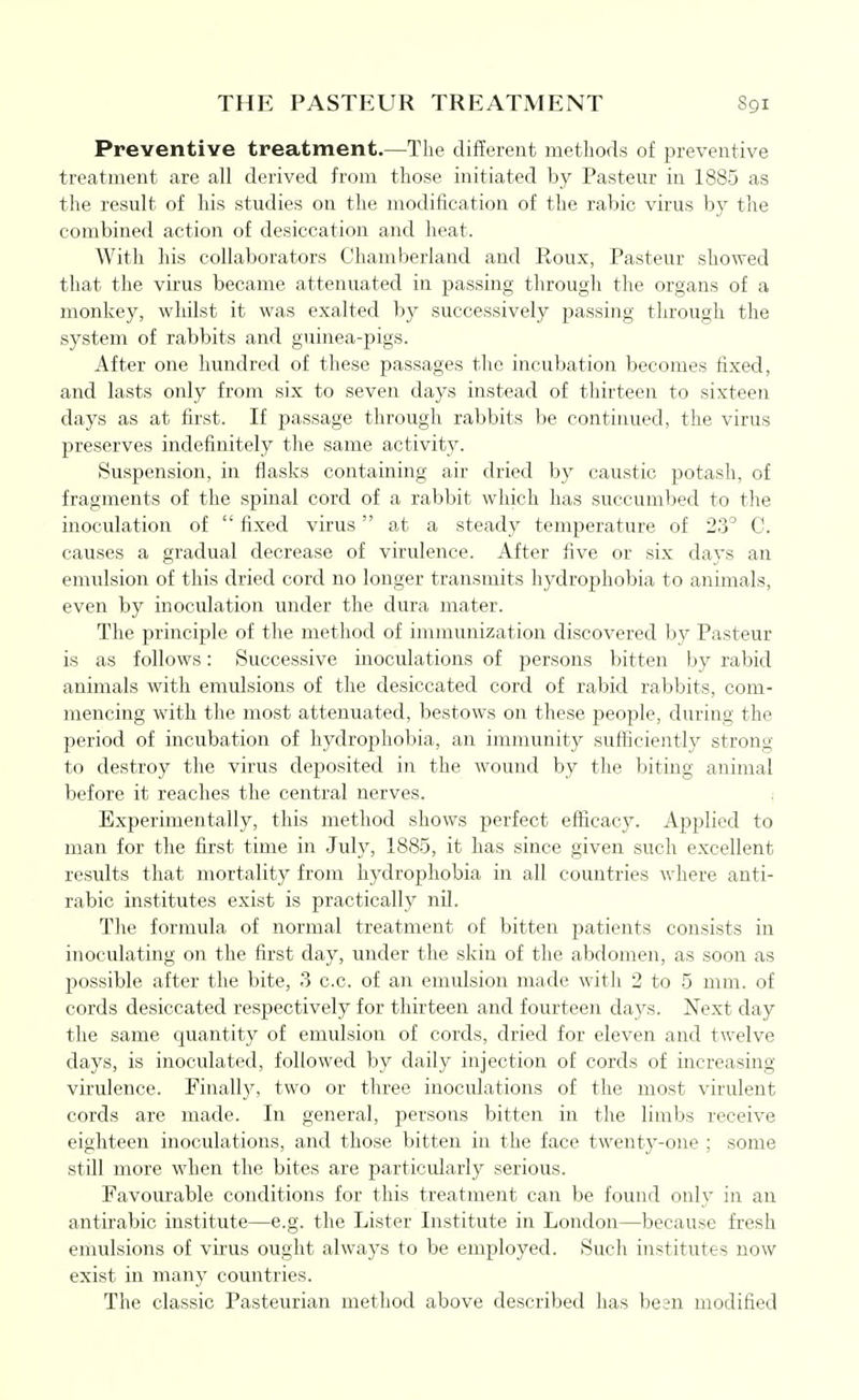 THE PASTEUR TREATMENT Preventive treatment.—The different metliorls of preventive treatment are all derived from those initiated by Pasteur in 1885 as the result of his studies on the modification of the rabic virus by the combined action of desiccation and heat. With his collaborators Chamberland and Roux, Pasteur showed that the virus became attenuated in passing through the organs of a monkey, whilst it was exalted by successively passing through the system of rabbits and guinea-pigs. After one hundred of these passages the incubation becomes fixed, and lasts only from six to seven days instead of thirteen to sixteen days as at first. If passage through rabbits be continued, the virus preserves indefinitely the same activity. Suspension, in flasks containing air dried by caustic potash, of fragments of the spinal cord of a rabbit which has succumbed to the inoculation of  fixed virus at a steady temperature of 23° C. causes a gradual decrease of virulence. After five or six days an emulsion of this dried cord no longer transmits hydrophobia to animals, even by inoculation under the dura mater. The principle of the method of immunization discovered by Pasteur is as follows: Successive inoculations of persons bitten by rabid animals with emulsions of the desiccated cord of rabid rabbits, com- mencing with the most attenuated, bestows on these people, during the period of incubation of hydrophobia, an immunity sufficiently strong to destroy the virus deposited in the wound by tlie biting animal before it reaches the central nerves. Experimentally, this method shows perfect efficacy. Applied to man for the first time in July, 1885, it has since given such excellent results that mortality from hydrophobia in all countries where anti- rabic institutes exist is practically nil. The formula of normal treatment of bitten patients consists in inoculating on the first day, under the skin of the abdomen, as soon as possible after the bite, 3 c.c. of an emulsion made with 2 to 5 mm. of cords desiccated respectively for thirteen and fourteen days. Next day the same quantity of emulsion of cords, dried for eleven and twelve days, is inoculated, followed by daily injection of cords of increasing- virulence. Finally, two or three inoculations of the most virulent cords are made. In general, persons bitten in the limbs receive eighteen inoculations, and those bitten in the face twenty-one ; some still more when the bites are particularly serious. Favoxirable conditions for this treatment can be found only in an antirabic institute—e.g. the Lister Institute in London—because fresh emulsions of virus ought always to be employed. Such institutes now exist in many countries. The classic Pasteurian method above described has been modified