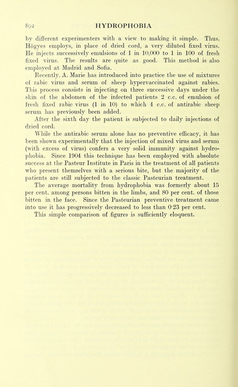 by different experimenters with a view to making it simple. Thus, Hogyes employs, in place of dried cord, a very diluted fixed virus. He injects successively emulsions of 1 in 10,000 to 1 in 100 of fresh fixed virus. The results are quite as good. This method is also employed at Madrid and Sofia. Recently, A. Marie has introduced into practice the use of mixtures of rabic virus and serum of sheep hypervaccinated against rabies. Tliis process consists in injecting on three successive days under the skin of the abdomen of the infected patients 2 c.c. of emulsion of fresh fixed rabic virus (1 in 10) to which 4 c.c. of antirabic sheep serum has previously been added. After the sixth day the patient is subjected to daily injections of dried cord. While the antirabic serum alone has no preventive efficacy, it has been shown experimentally that the injection of mixed virus and serum (with excess of virus) confers a very solid immunity against hydro- phobia. Since 1904 this technique has been employed with absolute success at the Pasteur Institute in Paris in the treatment of all patients who present themselves with a serious bite, but the majority of the patients are still subjected to the classic Pasteurian treatment. The average mortality from hydrophobia was formerly about 15 per cent, among persons bitten in the limbs, and 80 per cent, of those bitten in the face. Since the Pasteurian preventive treatment came into use it has progressively decreased to less than 0'23 per cent. This simple comparison of figures is sufficiently eloquent.