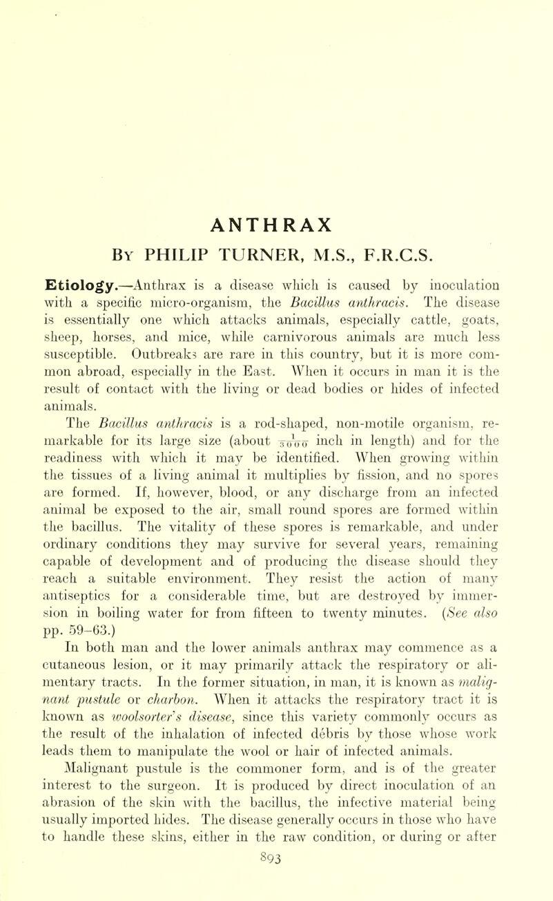 ANTHRAX By PHILIP TURNER, M.S., F.R.G.S. Etiology.—-Anthrax is a disease which is caused by inoculation with a specific micro-organism, the Bacillus anthracis. The disease is essentially one which attacks animals, especially cattle, goats, sheep, horses, and mice, while carnivorous animals are much less susceptible. Outbreaks are rare in this country, but it is more com- mon abroad, especially in the East. When it occurs in man it is the result of contact with the living or dead bodies or hides of infected animals. The Bacillus anthracis is a rod-shaped, non-motile organism, re- markable for its large size (about totttt iiich in length) and for the readiness with which it may be identified. When growing within tlie tissues of a living animal it multiplies by fission, and no spores are formed. If, however, blood, or any discharge from an infected animal be exposed to the air, small round spores are formed within the bacillus. The vitality of these spores is remarkable, and under ordinary conditions they may survive for several years, remaining capable of development and of j^roducing the disease should they reach a suitable environment. They resist the action of many antiseptics for a considerable time, but are destroyed by immer- sion in boiling water for from fifteen to twenty minutes. (See also pp. 59-63.) In both man and the lower animals anthrax may commence as a cutaneous lesion, or it may primarily attack the respiratory or ali- mentary tracts. In the former situation, in man, it is known as malig- nant pustule or charhon. When it attacks the respiratory tract it is known as woolsorter's disease, since this variety commonly occurs as the result of the inhalation of infected debris by those whose work leads them to manipulate the wool or hair of infected animals. Malignant pustule is the commoner form, and is of the greater interest to the surgeon. It is produced by direct inoculation of an abrasion of the skin with the bacillus, the infective material being usually imported hides. The disease generally occurs in those who have to handle these skins, either in the raw condition, or during or after