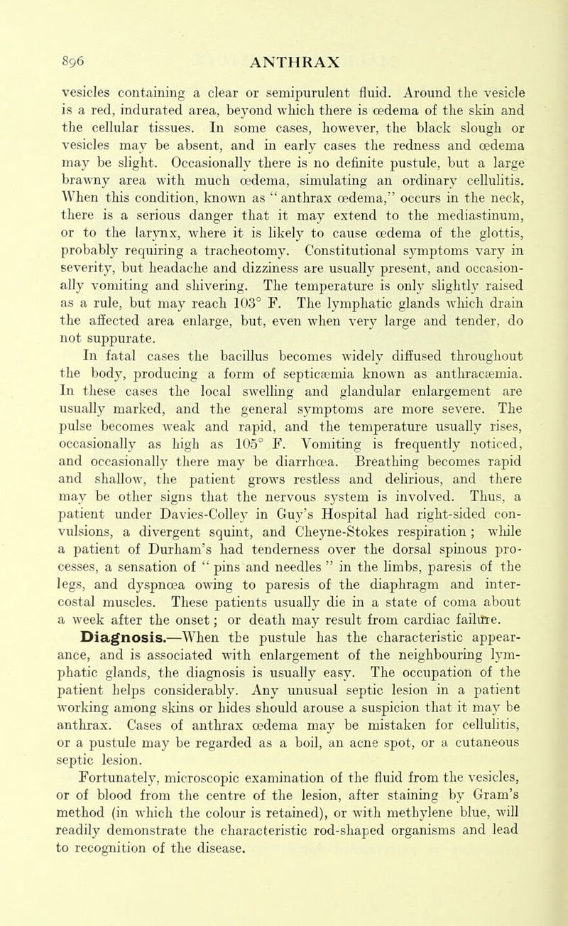 vesicles containing a clear or semipurulent fluid. Around the vesicle is a red, indurated area, beyond which there is oedema of the skin and the cellular tissues. In some cases, however, the black slough or vesicles may be absent, and in early cases the redness and oedema may be slight. Occasionally there is no definite pustule, but a large brawny area with much oedema, simulating an ordinary cellulitis. When this condition, known as anthrax oedema,' occurs in the neck, there is a serious danger that it may extend to the mediastinum, or to the larjTix, where it is likely to cause oedema of the glottis, probably requiring a tracheotomy. Constitutional symptoms vary in severity, but headache and dizziness are usually present, and occasion- ally vomiting and shivering. The temperature is only slightly raised as a rule, but may reach 103° F. The lymphatic glands which drain the affected area enlarge, but, even when very large and tender, do not suppurate. In fatal cases the bacillus becomes widely diffused throughout the body, producing a form of septicfemia known as anthracsemia. In these cases the local swelling and glandular enlargement are usually marked, and the general symptoms are more severe. The pulse becomes weak and rapid, and the temperature usually rises, occasionally as high as 105° F. Vomiting is frequently noticed, and occasionally there may be diarrhoea. Breathing becomes rapid and shallow, the patient grows restless and delirious, and there may be other signs that the nervous system is involved. Thus, a patient under Davies-Colley in Guy's Hospital had right-sided con- vulsions, a divergent squint, and Cheyne-Stokes respiration ; wliile a patient of Durham's had tenderness over the dorsal spinous j^ro- cesses, a sensation of  pins and needles  in the limbs, paresis of the legs, and dyspnoea owing to paresis of the diaphragm and inter- costal muscles. These patients usually die in a state of coma about a week after the onset; or death may result from cardiac failitte. Diagnosis.—When the pustule has the characteristic appear- ance, and is associated with enlargement of the neighbouring lym- phatic glands, the diagnosis is usually easy. The occupation of the patient helps considerably. Any unusual septic lesion in a patient working among skins or hides should arouse a suspicion that it may be anthrax. Cases of anthrax oedema may be mistaken for cellulitis, or a pustule may be regarded as a boil, an acne spot, or a cutaneous septic lesion. Fortunately, microscopic examination of the fluid from the vesicles, or of blood from the centre of the lesion, after staining by Gram's method (in which the colour is retained), or with methylene blue, will readily demonstrate the characteristic rod-shaped organisms and lead to recognition of the disease.