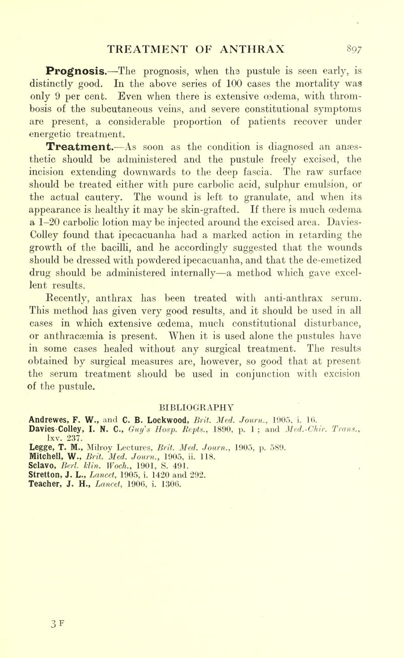 Prognosis.—Tlie prognosis, when tha pustule is seen early, is distinctly good. In the above series of 100 cases the mortality was only 9 per cent. Even when there is extensive oedema, with throm- bosis of the subcutaneous veins, and severe constitutional symptoms are present, a considerable proportion of patients recover under energetic treatment. Treatment.—As soon as the condition is diagnosed an antes- thetic should be administered and the pustule freely excised, the incision extending downwards to the deep fascia. The raw surface should be treated either with pure carbolic acid, sulphur emulsion, or the actual cautery. The womid is left to granulate, and when its appearance is healthy it may be skin-grafted. If there is much oedema a 1-20 carbolic lotion may be injected around the excised area. Davies- CoUey found that ipecacuanha had a marked action in retarding the growth of the bacilli, and he accordingly suggested that the wounds should be dressed with powdered ipecacuanha, and that the de-emetized drug should be administered internally—a method which gave excel- lent resrdts. Recently, anthrax has been treated with anti-anthrax serum. This method has given very good results, and it should be used in all cases in which extensive oedema, mucli constitutional disturbance, or anthraca3mia is present. When it is used alone the pustules have in some cases healed without any surgical treatment. The results obtained by surgical measures are, however, so good that at present the serum treatment should be used in conjunction witli excision of the pustule. BIBLIOGRAPHY Andrewes, F. W., and C. B. Lockwood, Brit. Med. Joum., 1905, i. Ki. Davies-Colley, I. N. C, Gi(i/\s Hosp. Eepts., 1890, p. 1 ; and Med.-Chir. Trans., Ixv. 237. Legge, T. M., Milroy Lectures, Brit. Med. Journ., 190.5, p. 589. Mitchell, W., Brit. Med. Journ., 1905, ii. 118. Sclavo, Berl. Mill. Woch., 1901, S. 491. , Stretton, J. L., Lancet, 1905, i. 1420 and 292. Teacher, J. H., Lancet, 1906, i. 1306.