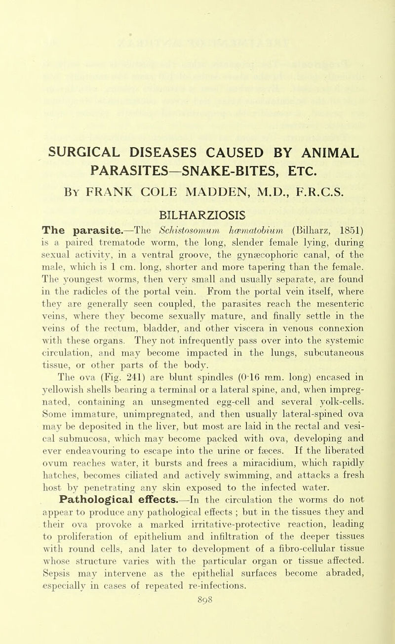 SURGICAL DISEASES CAUSED BY ANIMAL PARASITES—SNAKE-BITES, ETC. By frank cole MADDEN, M.D., F.R.C.S. BILHARZIOSIS The parasite.—The Schistosomum hatmatohiiim (Billiarz, 1851) is a paired trematode worm, the long, slender female lying, during sexual activity, in a ventral groove, the gyneecophoric canal, of the male, wliich is 1 cm. long, shorter and more tapering than the female. The youngest worms, then very small and usually separate, are found in the radicles of the portal vein. Erom the portal vein itself, where they are generally seen coupled, the parasites reach the mesenteric veins, where they become sexually mature, and finally settle in the veins of the rectum, bladder, and other viscera in venous connexion with these organs. They not infrequently pass over into the systemic circulation, and may become impacted in the lungs, subcutaneous tissue, or other parts of the body. The ova (Fig. 241) are blunt spindles (0'16 mm. long) encased in yellowish shells bearing a terminal or a lateral spine, and, when impreg- nated, containing an unsegmented egg-cell and several yolk-cells. Some immature, unimpregnated, and then usually lateral-spined ova may be deposited in the liver, but most are laid in the rectal and vesi- cal sabmucosa, which may become packed with ova, developing and ever endeavouring to escape into the urine or fajces. If the liberated ovum reaches water, it bursts and frees a miracidium, wluch rapidly hatches, becomes ciliated and actively swimming, and attacks a fresh host by penetrating any skin exposed to the infected water. Pathological effects.—In the circulation the worms do not appear to produce any pathological effects ; but in the tissues they and their ova provoke a marked irritative-protective reaction, leading to proliferation of epithelium and infiltration of the deeper tissues with round cells, and later to development of a fibro-cellular tissue whose structure varies with the particular organ or tissue affected. Sepsis may intervene as the epithelial surfaces become abraded, especially in cases of repeated re-infections.