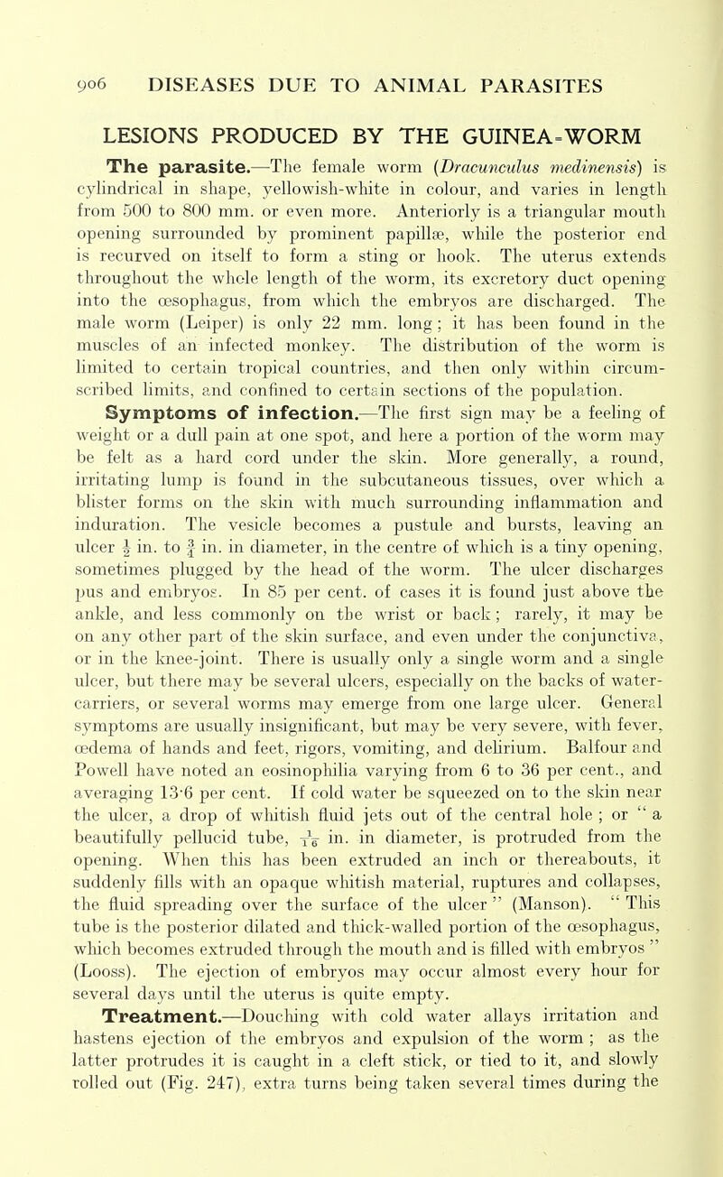 LESIONS PRODUCED BY THE GUINEA=WORM The parasite.—Tlie female worm (Dracunculus medinensis) is cylimlrical in shape, yellowish-white in colour, and varies in length from 500 to 800 mm. or even more. Anteriorly is a triangular mouth opening surrounded by prominent papillae, while the posterior end is recurved on itself to form a sting or hook. The uterus extends throughout the whole length of the worm, its excretory duct opening- into the oesophagus, from which the embryos are discharged. The male worm (Leiper) is only 22 mm. long; it has been found in the muscles of an infected monkey. The distribution of the worm is limited to certain tropical countries, and then only within circum- scribed limits, and confined to certain sections of the population. Symptoms of infection.—The first sign may be a feeling of weight or a dull pain at one spot, and here a portion of the worm may be felt as a hard cord under the skin. More generally, a round, irritating lump is found in the subcutaneous tissues, over which a blister forms on the skin with much surrounding inflammation and induration. The vesicle becomes a pustule and bursts, leaving an ulcer I in. to f in. in diameter, in the centre of which is a tiny opening, sometimes plugged by the head of the worm. The ulcer discharges pus and embryos. In 85 per cent, of cases it is found just above the ankle, and less commonly on the wrist or back; rarely, it may be on any other part of the skin surface, and even under the conjunctiva, or in the knee-joint. There is usually only a single worm and a single ulcer, but there may be several ulcers, especially on the backs of water- carriers, or several worms may emerge from one large ulcer. General symptoms are usually insignificant, but may be very severe, with fever, oedema of hands and feet, rigors, vomiting, and delirium. Balfour and Powell have noted an eosinophilia varying from 6 to 36 per cent., and averaging 13'6 per cent. If cold water be squeezed on to the skin near the ulcer, a drop of wliitish fluid jets out of the central hole ; or  a beautifully pellucid tube, yV in. in diameter, is protruded from the opening. When this has been extruded an inch or thereabouts, it suddenly fills with an opaque whitish material, ruptures and collapses, the fluid spreading over the surface of the ulcer  (Manson).  This tube is the posterior dilated and thick-walled portion of the oesophagus, wliich becomes extruded through the mouth and is filled with embryos  (Looss). The ejection of embryos may occur almost every hour for several days until the uterus is quite empty. Treatment.—Douching with cold water allays irritation and hastens ejection of the embryos and expulsion of the worm ; as the latter protrudes it is caught in a cleft stick, or tied to it, and slowly rolled out (Fig. 247), extra turns being taken several times during the