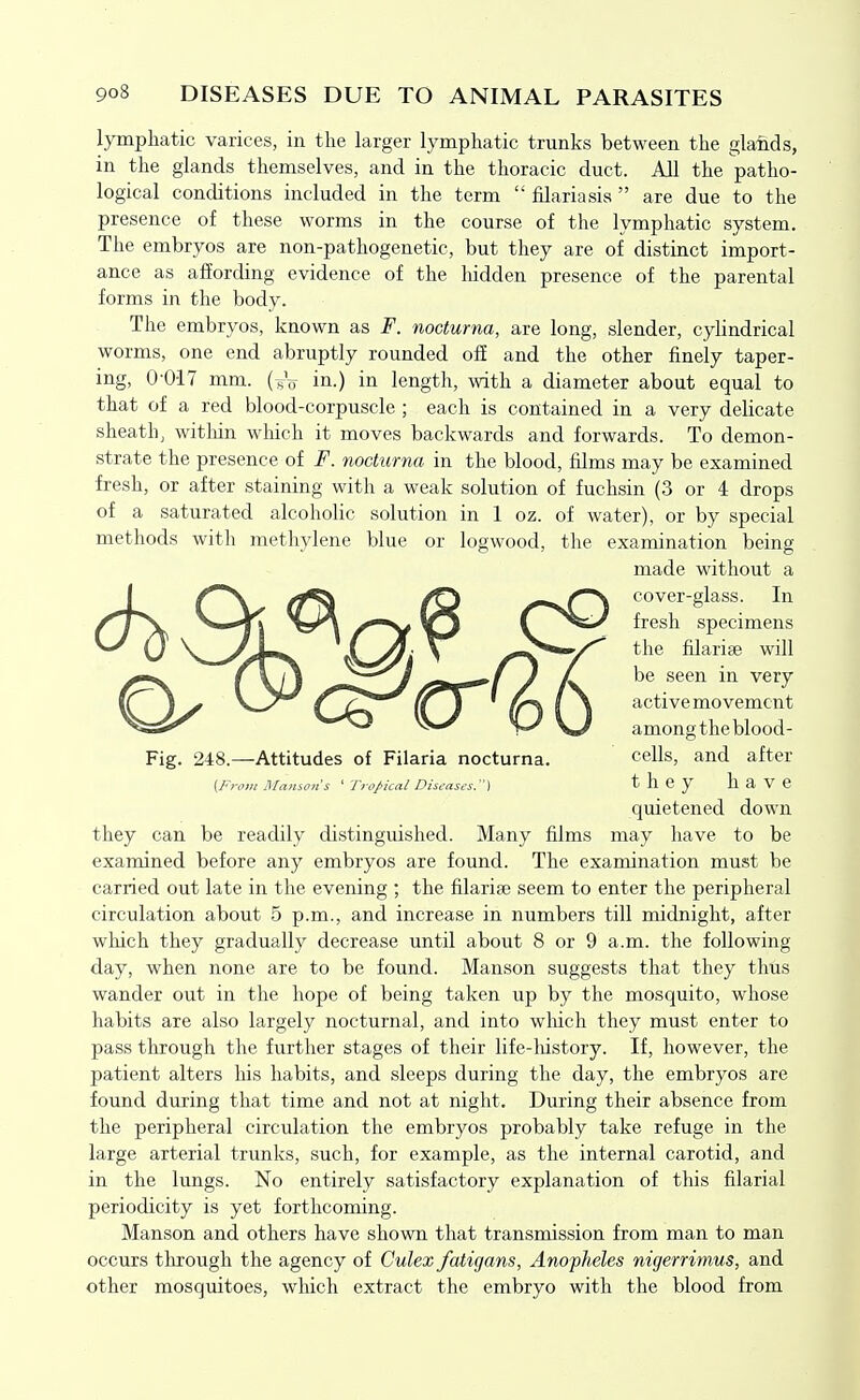 lymphatic varices, in the larger lymphatic trunks between the glands, in the glands themselves, and in the thoracic duct. All the patho- logical conditions included in the term  filariasis  are due to the presence of these worms in the course of the lymphatic system. The embryos are non-pathogenetic, but they are of distinct import- ance as affording evidence of the hidden presence of the parental forms in the body. The embryos, known as F. noctuma, are long, slender, cylindrical worms, one end abruptly rounded off and the other finely taper- ing, 0-017 mm. (^V in-) in length, with a diameter about equal to that of a red blood-corpuscle ; each is contained in a very delicate sheath, within which it moves backwards and forwards. To demon- strate the presence of F. noctuma in the blood, films may be examined fresh, or after staining with a weak solution of fuchsin (3 or 4 drops of a saturated alcoholic solution in 1 oz. of water), or by special methods with methylene blue or logwood, the examination being made without a Ji /N^ ^\ /f^ /^vir^ cover-glass. In \ Ti /^ C ^^^'-^ fresh specimens Fig. 248.—Attitudes of Filaria nocturna. cells, and after (In-otn Ptlamoiis ' Tropical Diseases.) they haVC quietened down they can be readily distinguished. Many films may have to be examined before any embryos are found. The examination must be carried out late in the evening ; the filarise seem to enter the peripheral circulation about 5 p.m., and increase in numbers till midnight, after which they gradually decrease until about 8 or 9 a.m. the following day, when none are to be found. Manson suggests that they thus wander out in the hope of being taken up by the mosquito, whose habits are also largely nocturnal, and into wliich they must enter to pass through the further stages of their life-history. If, however, the patient alters his habits, and sleeps during the day, the embryos are found during that time and not at night. During their absence from the peripheral circulation the embryos probably take refuge in the large arterial trunks, such, for example, as the internal carotid, and in the lungs. No entirely satisfactory explanation of this filarial periodicity is yet forthcoming. Manson and others have shown that transmission from man to man occurs through the agency of Culex fatigans, Anopheles nigerrimus, and other mosquitoes, which extract the embryo with the blood from