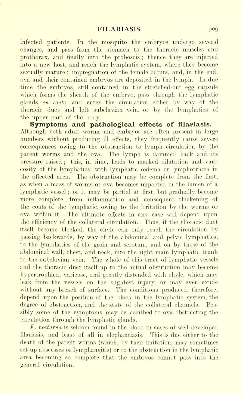 infected patients. In the mosquito the embryos undergo several changes, and pass from the stomach to the thoracic muscles and prothorax, and filially into the proboscis ; thence they are injected into a new host, and reach the lymphatic system, where they become sexually mature ; impregnation of the female occurs, and, in the end, ova and their contained embryos are deposited in the lymph. In due time the embryos, still contained in the stretched-out egg capsule which forms the sheath of the embryo, pass through the lymphatic glands eti route, and enter the circulation either by way of the thoracic duct and left subclavian vein, or by tlie lymphatics of the upper part of the body. Symptoms and pathological effects of filariasls.— Althougli both adult worms and embryos are often present in large numbers without producing ill effects, they frequently cause severe consequences owing to tlie obstruction to lymph circulation by the parent worms and the ova. The lymph is dammed back and its pressure raised ; this, in time, leads to marked dilatation and vari- cosity of the lymphatics, with lymphatic oedema or lympliorrhoea in the affected area. Tlie obstruction may be complete from the first, as when a mass of worms or ova becomes impacted in the lumen of a lymphatic vessel; or it may be partial at first, but gradually become more complete, from inflammation and consequent thickening of the coats of the lymphatic, owing to the irritation by the worms or ova within it. The ultimate effects in any case will depend upon the efficiency of the collateral circulation. Thus, if the thoracic duct itself become blocked, the chyle can only reach the circulation by passing backwards, by way of the abdominal and pelvic lymphatics, to tlie lymphatics of the groin and scrotum, and on by those of the abdominal wall, chest, and neck, into the right main lymphatic trunk to the subclavian vein. The whole of tlus tract of lymphatic vessels and the thoracic duct itself up to the actual obstruction may become hypertrophied, varicose, and greatly distended with chyle, which may leak from the vessels on the slightest injury, or may even exude without any breach of surface. The conditions produced, therefore, depend upon the position of the block in the lymphatic system, the degree of obstruction, and the state of the collateral channels. Pos- sibly some of the symptoms may be ascribed to ova obstructing the circulation through the lymphatic glands. F. nocturna is seldom found in the blood in cases of well-developed filariasis, and least of all in elephantiasis. This is due either to the death of the parent worms (which, by their irritation, may sometimes set up abscesses or lymphangitis) or to the obstruction in the lymphatic area becoming so complete that the embryos cannot pass into the general circulation.