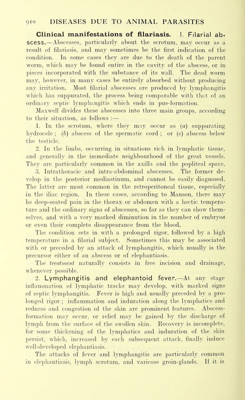 Clinical manifestations of filariasis. 1. Filarial ab- scess.—Abscesses, particularly about the scrotum, may occur as a result of filariasis, and may sometimes be the first indication of the condition. In some cases they are due to the death of the parent worm, wliich may be found entire in the cavity of the abscess, or in pieces incorporated with the substance of its wall. The dead worm may, however, in many cases be entirely absorbed without producing any irritation. Most filarial abscesses are produced by lymphangitis which has suppurated, the process being comparable with that of an ordinary septic lymphangitis which ends in pus-formation. Maxwell divides these abscesses into three main groups, according to their situation, as follows :— 1. In the scrotum, where they may occur as (a) suppurating hydrocele ; (6) abscess of the spermatic cord ; or (c) abscess below the testicle. 2. In the limbs, occurring in situations rich in lymphatic tissue, and generally in the immediate neighbourhood of the great vessels. They are particularly common in the axilla and the popliteal space. 3. Intrathoracic and intra-abdominal abscesses. The former de- velop in the posterior mediastinum, and cannot be easily diagnosed. The latter are most common in the retroperitoneal tissue, especially in the iliac region. In these cases, according to Manson, there may be deep-seated pain in the thorax or abdomen with a hectic tempera- ture and the ordinary signs of abscesses, so far as they can show them- selves, and with a very marked diminution in the number of embryos or even their complete disappearance from the blood. The condition sets in with a prolonged rigor, followed by a high temperature in a filarial subject. Sometimes this may be associated with or preceded by an attack of lymphangitis, which usually is the precursor either of an abscess or of elephantiasis. The treatment naturally consists in free incision and drainage, whenever possible. 2. Lymphangitis and elephantoid fever.—^At any stage inflammation ot lymphatic tracks may develop, with marked signs of septic lymphangitis. Fever is high and usually preceded by a pro- longed rigor ; inflammation and induration along the lymphatics and redness and congestion of the sldn are prominent features. Abscess- formation may occur, or relief may be gained by the discharge of lymph from the surface of the swollen skin. Recovery is incomplete, for some thickening of the lymphatics and induration of the skin persist, which, increased by each subsequent attack, finally induce well-developed elephantiasis. The attacks of fever and lymphangitis are particularly common in elephantiasis, lymph scrotum, and varicose groin-glands. If it is