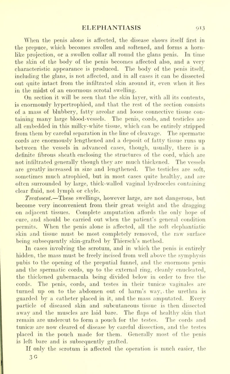 When the penis alone is affected, the disease shows itself first in the prepuce, which becomes swollen and softened, and forms a horn- like projection, or a swollen collar all round the glans penis. In time the skin of the body of the penis becomes affected also, and a very characteristic appearance is produced. The body of the penis itself, including the glans, is not affected, and in all cases it can be dissected out quite intact from the infiltrated skin around it, even when it lies in the midst of an enormous scrotal swelling. On section it will be seen that the skin layer, with all its contents, is enormously hypertropliied, and that the rest of the section consists of a mass of blubbery, fatty areolar and loose connective tissue con- taining many large blood-vessels. The penis, cords, and testicles are all embedded in tliis milky-wliite tissue, wliich can be entirely stripped from them by careful separation in the line of cleavage. The spermatic cords are enormously lengthened and a deposit of fatty tissue runs up between the vessels in advanced cases, though, usually, there is a definite fibrous sheath enclosing the structures of the cord, wliich are not infiltrated generally though they are much thickened. The vessels are greatly increased in size and lengthened. The testicles are soft, sometimes much atrophied, but in most cases quite healthy, and are often surrounded by large, thick-walled vaginal hydroceles containing clear fluid, not lymph or chyle. Treatment.—These swellings, however large, are not dangerous, but become very inconvenient from their great Aveight and the dragging on adjacent tissues. Complete amputation affords the only hope of cure, and should be carried out when the patient's general condition permits. When the penis alone is affected, all the soft elephantiatic skin and tissue must be most completely removed, the raw surface being subsequently sldn-grafted by Thiersch's method. In cases involving the scrotum, and in which the penis is entirely liidden, the mass must be freely incised from well above the symphysis pubis to the opening of the preputial funnel, and the enormous penis and the spermatic cords, up to the external ring, cleanly enucleated, the thickened gubernacula being divided below in order to free the cords. The penis, cords, and testes in their tunicse vaginales are turned up on to the abdomen out of harm's way, • the urethra is guarded by a catheter placed in it, and the mass amputated. Every particle of diseased skin and subcutaneous tissue is then dissected away and the muscles are laid bare. The flaps of healthy sldn that remain are undercut to form a pouch for the testes. The cords and tunicae are now cleared of disease by careful dissection, and tlie testes placed in the pouch made for them. Generally most of the penis is left bare and is subsequently grafted. If only the scrotum is affected the operation is much easier, the 3G