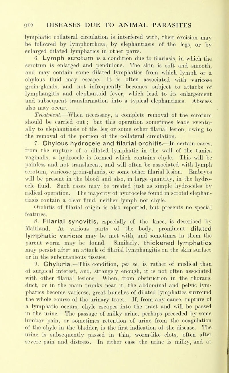 lymphatic collateral circulation is interfered witl-, their excision may be followed by lymphorrhoea, by elephantiasis of the legs, or by enlarged dilated lymphatics in other parts. 6. Lymph scrotum is a condition due to filariasis, in which the scrotum is enlarged and pendulous. The skin is soft and smooth, and may contain some dilated lymphatics from which lymph or a chylous fluid may escape. It is often associated with varicose groin-glands, and not infrequently becomes subject to attacks of lymphangitis and elephantoid fever, which lead to its enlargement and subsequent transformation into a typical elephantiasis. Abscess also may occur. Treatment.—When necessary, a complete removal of the scrotum should be carried out; but this operation sometimes leads eventu- ally to elephantiasis of the leg or some other filarial lesion, owing to the removal of the portion of the collateral circulation. 7. Chylous hydrocele and filarial orchitis.—In certain cases, from the rupture of a dilated lymphatic in the wall of the tunica vaginalis, a hydrocele is formed which contains chyle. This will be painless and not translucent, and will often be associated with lymph scrotum, varicose groin-glands, or some other filarial lesion. Embryos will be present in the blood and also, in large quantity, in the hydro- cele fluid. Such cases may be treated just as simple hydroceles by radical operation. The majority of hydroceles found in scrotal elephan- tiasis contain a clear fluid, neither lymph nor chyle. Orchitis of filarial origin is also reported, but presents no special features. 8. Filarial synovitis, especially of the knee, is described by Maitland. At various parts of the body, prominent dilated lymphatic varices may be met with, and sometimes in them the parent worm may be found. Similarly, thickened lymphatics may persist after an attack of filarial lymphangitis on the skin surface or in the subcutaneous tissues. 9. Chyluria.—This condition, fer se, is rather of medical than of surgical interest, and, strangely enough, it is not often associated with other filarial lesions. When, from obstruction in the thoracic duct, or in the main trunks near it, the abdominal and pelvic lym- phatics become varicose, great bunches of dilated lymphatics surround the whole course of the urinary tract. If, from any cause, rupture of a lymphatic occurs, chyle escapes into the tract and will be passed in the urine. The passage of milky urine, perhaps preceded by some lumbar pain, or sometimes retention of urine from the coagulation of the chyle in the bladder, is the first indication of the disease. The urine is subsequently passed in thin, worm-like clots, often after severe pain and distress. In either case the urine is milky, and at