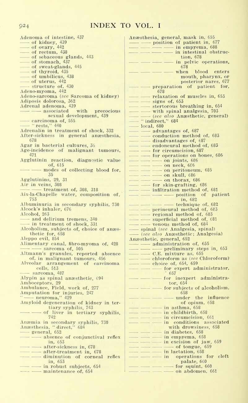 Adenoma of intestine, 437 • of kidney, 439 of ovary, 442 of rectum, 438 of sebaceous glands, 443 of stomach, 437 of sweat/glands, 445 of thyroid, 435 of umbilicus, 438 of uterus, 442 structure of, 430 Adeno-myoma, 442 Adeuo-sarcoma (see Sarcoma of kidney) Adiposis dolorosa, 362 Adrenal adenoma, 439 associated with precocious sexual development, 439 carcinoma of, 555 ■■ rests, 440 Adrenalin in treatment of shook, 332 xifter-sickness in general anaesthesia, 678 Agar in bacterial cultures, 35 Age-incidence of malignant tumours, 471 Agglutinin reaction, diagnostic value of, 615 modes of collecting blood for, 35 Agglutinins, 29, 31 Air in veins, 308 treatment of, 308, 318 Aix-la-Chapelle water, composition of, 753 Albuminuria in secondary syphilis, 730 Alcock's inhaler, 676 Alcohol, 263 and delirium tremens, 340 in treatment of shock, 331 Alcoholism, subjects of, choice of anses- thetic for, 658 Aleppo evil, 854 Alimentary canal, fibro-myoma of, 428 ■ ■ sarcoma of, 505 Altmann's granules, report-ed absence of, in malignant tumours, 456 Alveolar arrangement of carcinoma cells, 513 sarcoma, 487 Alypin as spinal ansesthetic, 694 Amboceptors, 29 Ambulance, Field, work of, 277 Amputation for injuries, 247  neuroma, 429 Amyloid degeneration of kidney in ter- tiary syphilis, 743 • of liver in tertiary syphilis, 742 Anaemia in secondary syphilis, 730 Anaesthesia,  direct, 684 general, 652 ■ absence of conjunctival reflex in, 653 ■ ■ after-sickness in, 678 after-treatment in, 678 diminution of corneal reflex in, 653 in robust subjects, 654 ■ maintenance of, 654 Anaesthesia, general, mask in, 655 • position of patient in, 677 in empyema, 688 in intestinal obstruc- tion, 678 in pelvic operations, 678 when blood enters mouth, pharynx, or posterior nares, 677 preparation of patient for, 678 relaxation of muscles in, 653 signs of, 653 stertorous breathing in. 654 with spinal analgesia, 703 ■ (see also Anaesthetic, general)  indirect, 684 local, 680 advantages of, 687 conduction method of, 683 disadvantages of, 687 endoneural method of, 683 ■ for circumcision, 687 for operations on bones, 686 on joints, 686 on neck, 6£6 on peritoneum, 685 on skull, 686 on thorax, 686 for skin-grafting, 686 infiltration method of, 681 position of patient in, 682 technique of, 682 perineural method of, 683 regional method of, 683 superficial method of, 681 venous method of, 684 spinal (see Analgesia, spinal) ■ (sec also Anaesthetic; Analgesia) Anaesthetic, general, 652 administration of, 655 preliminary steps in, 653 C.E. mixture as, 655 ■ chloroform as (see Chloroform) ■ choice of, 654, 659 for expert administrator, • 657 for inexpert administra- tor, 654 • for subjects of alcoholism, 658 under the influence of opium, 658 in asthma, 658 in childbirth, 658 in circumcision, 661 in conditions associated with drowsiness, 658 in diabetes, 658 in empyema, 658 ■ in excision of jaw, 659 • of tongue, 659 in lactation, 658 in operations for cleft palate, 660 for squint, 660 oil abdomen, 661