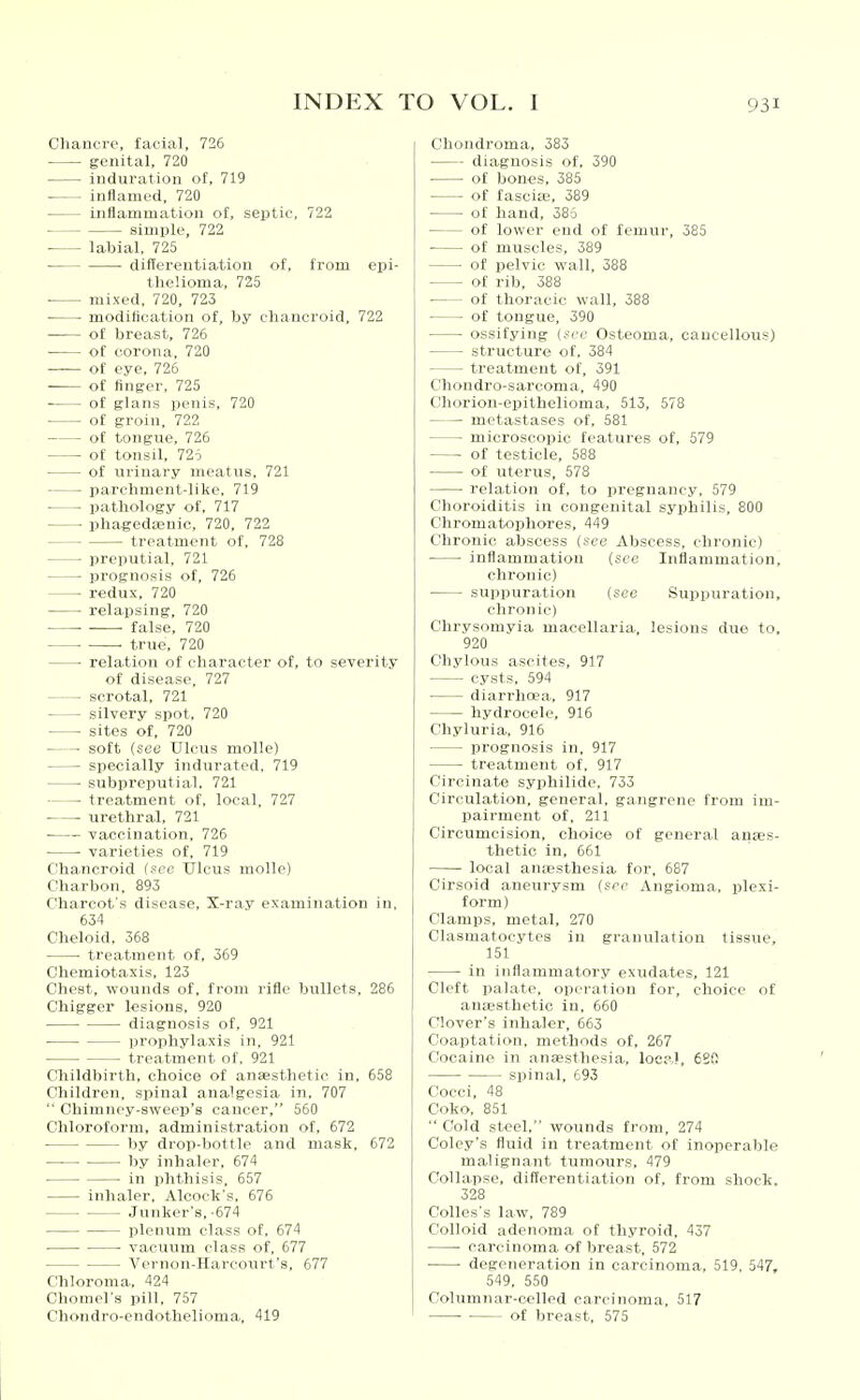 Chancre, facial, 726 genital, 720 induration of, 719 • inflamed, 720 inflammation of, seiitic, 722 simple, 722 ■ labial, 725 differentiation of, from epi- thelioma, 725 mixed, 720, 723 ■ modification of, by chancroid, 722 of breast, 726 • of corona, 720 —— of eye, 726 of finger, 725 of glans penis, 720 of groin, 722 of tongue, 726 of tonsil, 725 of urinary meatus, 721 Iiarclinient-like. 719 l)ath..l,,tjy of, 717 ■ pliaged;euic, 720, 722 treatment of. 728 preputial, 721 prognosis of, 726 redux, 720 relai5sing, 720 • — false, 720 • true, 720 ■ relation of character of, to severity of disease, 727 scrotal, 721 silvery spot, 720 sites of, 720 soft (see Ulcus moUe) specially indurated, 719 subpreputial, 721 ■ treatment of, local. 727 urethral, 721 • vaccination, 726 ■ varieties of. 719 Chancroid (see Ulcus molle) Charbon, 893 Charcot's disease, S-ray examination in, 634 Cheloid, 368 ■ treatment of, 369 Chemiotaxis, 123 Chest, wounds of, from rifle bullets, 286 Chigger lesions, 920 diagnosis of, 921 ■ prophylaxis in. 921 treatment of. 921 Cliildbirth, choice of anaesthetic in, 658 Children, spinal analgesia in. 707  Chimney-sweep's cancer, 560 Chloroform, administration of, 672 by drop-bottle and mask, 672 by inhaler, 674 in phthisis, 557 inhaler, Alcock's. 676 Junker's. -674 plenum class of, 674 • vacuum class of, 677 Vernon-Harcourt's, 677 Chloroma, 424 Chomel's pill, 757 Chondro-endothelioma, 419 Chondroma, 383 diagnosis of. 390 of bones, 385 of fascia-, 389 of hand, 385 of lower end of femur, 385 ■ of muscles, 389 of pelvic wall, 388 of rib, 388 of thoracic wall, 388 of tongue, 390 ossifying (see Osteoma, cancellous) structure of, 384 treatment of, 391 Chondro-sarcoma, 490 Chorion-epithelioma, 513, 578 metastases of, 581 microscopic features of, 579 of testicle, 588 of uterus, 578 relation of, to pregnancy. 579 Choroiditis in congenital syphilis, 800 Chromatophores, 449 Chronic abscess (see Abscess, chronic) • inflammation (see Inflammation, chronic) suppuration (see Suppuration, chronic) Chrysomyia macellaria, lesions due to. 920 Chylous ascites, 917 cysts, 594 diarrhoea, 917 hydrocele, 916 Chyluria. 916 prognosis in. 917 treatment of. 917 Circinate syphilide. 733 Circulation, general, gangrene from im- pairment of, 211 Circumcision, choice of general anes- thetic in, 661 local anresthesia for, 687 Cirsoid aneurysm (sec Angioma, plexi- form) Clamps, metal, 270 Clasmatocytcs in granulation tissue, 151 in inflammatory exudates, 121 Cleft palate, operation for, choice of anaesthetic in. 660 Clover's inhaler, 663 Coaptation, methods of, 267 Cocaine in antesthesia, locp.l, 6Sft spinal, 693 Cocci, 48 Coko, 851  Cold steel, wounds from, 274 Coley's fluid in treatment of inoperable malignant tumours, 479 Collapse, differentiation of, from shock, 328 Colles's law, 789 Colloid adenoma of thyroid, 457 carcinoma of breast. 572 ■ ■ degeneration in carcinoma, 519. 547, 549, 550 Columnar-called carcinoma. 517 of breast, 575