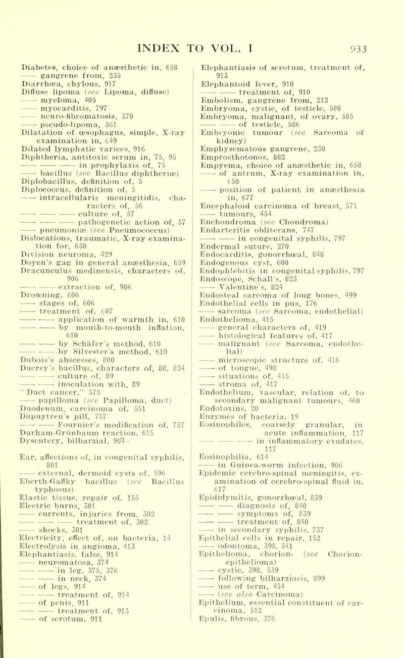 Diabetes, choice of anaesthetic in, 658 gangrene from, 235 Diarrhoea, chylous, 917 Diffuse lipoma (see Ijipoma, diffuse) myeloma, 405 ■ myocarditis. 797 neuro-fibromatosis, 370 • i5seudo-lipoma, 361 Dilatation of oesophagus, simple, X-ray examination in, t49 Dilated lymphatic varices, 916 Diphtheria, antitoxic serum in, 75, 95 in prophylaxis of, 75 bacillus (see Bacillus diphtherias) Diplobacillus, definition of, 5 Diplococcus, definition of, 5 intracellularis meningitidis, cha- racters of, 56 • culture of, 57 pathogenetic action of, 57 pneumoniae (see Pneumococcus) Dislocations, traumatic. X-ray examina- tion for, 630 Division neuroma, 429 Doyen's gag in general ansesthesia, 659 Dracunculus medinensis, characters of, 906 • extraction of, 906 Drowning, 606 ■ stages of, 606 treatment of, 607 ■ application of warmth in, 610 ■ by mouth-t-o-mouth inflation, 610 ■ ■ by Schafer's method, 610 by Silvester's method, 610 Dubois's abscesses, 800 Ducrey's bacillus, characters of, 88, 834 • culture of, 89 • inoculation with, 89  Duct cancer, 575 papilloma (sec Papilloma, duct) Duodenum, carcinoma of, 551 Dupuytrcn's pill, 757 Fournier's modification of, 757 Durham-Grunbaum reaction, 615 Dysentery, bilharzial, 90'A ■ Ear, affections of, in congenital syphilis, 801 external, dermoid cysts of. 596 Eberth-Gaffky bacillus (see Bacillus typhosus) Elastic tissue, repair of, 155 Electric burns, 301 currents, injuries from. 302 treatment of, 302 shocks, 301 Electricity, effect of, on bacteria, 14 Electrolysis in angioma, 413 Elephantiasis, false, 914 neuromatosa, 374 in leg, 375, 376 in neck, 374 of legs, 914 treatment of, 914 of penis, 911 treatment of, 913 of scrotum, 911 Elephantiasis of scrotum, treatment of, 913 Elephantoid fever, 910 treatment of, 910 Embolism, gangrene from, 212 Embryoma, cystic, of testicle, 588 Embryoma, malignant, of ovary, 585 of testicle, 586 Embryonic tumour (sec Sarcoma of kidney) Emphysematous gangrene, 230 Emprosthotonos, 882 Empyema, choice of anaesthetic in, 658 of antrum. X-ray examination in, 650 position of patient in anaesthesia in, 677 Encephaloid carcinoma of breast, 571 tumours, 454 Enchondroma (sec Chondroma) Endarteritis obliterans, 747 in congenital syphilis, 797 Endormal suture, 270 Endocarditis, gonorrhceal, 848 Endogenous cyst, 600 Endophlebitis in congenital syphilis, 797 Endoscope, Schall's, 823 Valentine's, 824 Endosteal sarcoma of long bones, 499 Endothelial cells in pus, 176 sarcoma (see Sarcoma, endothelial! Endothelioma, 415 general characters of, 419 histological features of, 417 malignant (.sec Sarcoma, endothe- lial) microscopic structure of, 416 of tongue, 498 • situations of, 415 stroma of, 417 Endothelium, vascular, relation of, to secondary malignant tumours, 460 Endotoxins, 20 Enzymes of bacteria, 19 Eosinophiles, coars'cly granular, in acute inflammation, 117 in inflammatory exudates, 117 Eosinophilia, 614 in Guinea-worm infection, 906 Epidemic cerebro-spinal meningitis, ex- amination of cerebro-spinal fluid in, 617 Epididymitis, gonorrhceal, 839 diagnosis of. 840 symptoms of, 839 treatment of, 840 in secondary syphilis, 737 Epithelial cells in repair, 152 odontoma, 398, 541 Epithelioma, chorion- (see Chorion- epithelioma) cystic, 398, 539 • following bilharziosis, 899 • use of term, 454 (see also Carcinoma) Epithelium, essential constituent of car- cinoma, 512 Epulis, fibrous, 376