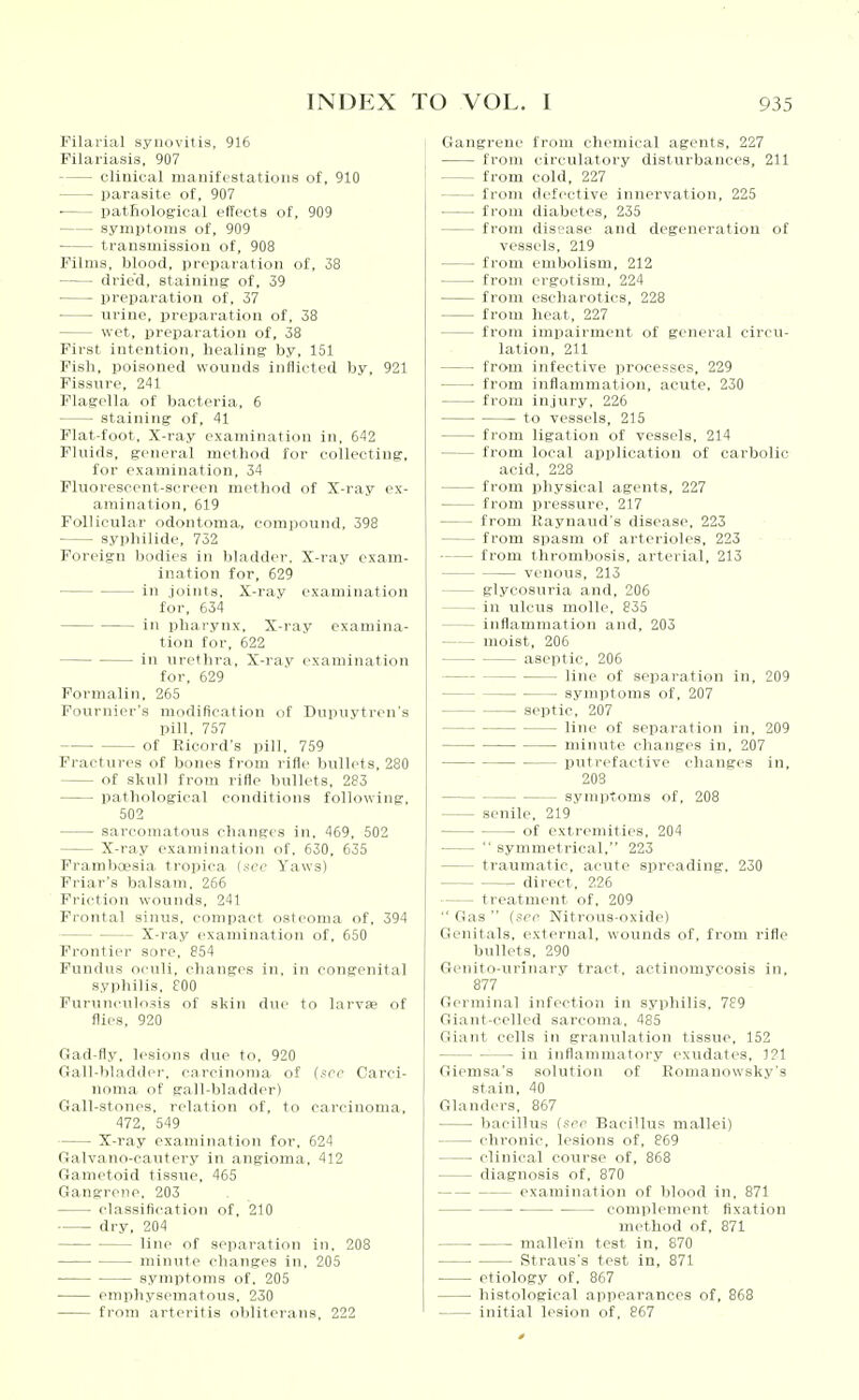 Filarial synovitis, 916 Filariasis, 907 clinical manifestations of. 910 parasite of, 907 ■ pathological effects of, 909 symptoms of, 909 transmission of, 908 Films, blood, preparation of, 38 drie'd, staining of, 39 preparation of, 37 urine, preparation of, 38 wet, preparation of, 38 First intention, healing by, 151 Fish, poisoned wounds inflicted by, 921 Fissure, 241 Flagella of bacteria, 6 staining of, 41 Flat-foot, X-ray examination in, 642 Fluids, general method for collecting, for examination, 34 Fluorescent-screen method of X-ray ex- amination, 619 Follicular odontoma, compound, 398 syphilide, 752 Foreign bodies in bladder. X-ray exam- ination for, 629 in joints. X-ray examination for, 634 in pharynx. X-ray examina- tion for, 622 in urethra. X-ray examination for. 629 Formalin, 265 Fournier's modification of Dnpuvtren's pill, 757 of Ricord's pill, 759 Fractures of bones from rifle bullets, 280 of skull from rifle bullets, 283 pathological conditions following, 502 sarcomatous changes in, 469, 502 X-ray examination of. 630. 635 Framboesia tropica (kcc Yaws) Friar's balsam. 266 Friction wounds. 241 Frontal sinus, compact osteoma of. 394 X-ra.y examination of. 650 Frontier sore, 854 Fundus oculi, changes in. in congenital syphilis. 800 Furnnculnsis of skin due to larvae of flies, 920 Gad-fly. lesions due to. 920 Gall-bladder, carcinoma of (sec Carci- noma of gall-bladder) Gall-stones, relation of. to carcinoma, 472, 549 X-ray examination for, 624 Galvano-cautery in angioma, 412 Gametoid tissue, 465 Gangrene, 203 classification of, 210 dry, 204 line of separation in. 208 minute changes in. 205 ■ symptoms of. 205 • emphysematous. 230 from arteritis obliterans, 222 Gangrene from chemical agents, 227 from circulatory disturbances, 211 from cold, 227 from defective innervation, 225 from diabetes, 235 from disease and degeneration of vessels, 219 from embolism, 212 from ergotism, 224 from escharotics, 228 from heat, 227 from impairment of general circn- latiou, 2U from infective processes, 229 from inflammation, acute, 230 from injury, 226 to vessels, 215 from ligation of vessels, 214 from local application of carbolic acid, 228 from physical agents, 227 from pressure, 217 from llaynaud's disease, 223 from spasm of arterioles, 223 from thrombosis, arterial, 213 venous, 213 glycosuria and, 205 in ulcus molle, 835 inflammation and. 203 moist, 206 aseptic, 206 line of separation in, 209 symptoms of, 207 septic, 207 line of separation in, 209 minute changes in, 207 putrefactive changes in, 203 symptoms of, 208 senile, 219 of extremities, 204  symmetrical, 223 traumatic, acute spreading, 230 direct, 226 treatment of, 209  Gas  (i>rp Nitrous-oxide) Genitals, external, wounds of, from rifle bullets, 290 Genito-urinary tract, actinomycosis in, 877 Germinal infection in syphilis, 789 Giant-celled sarcoma, 485 Giant cells in granulation tissue, 152 io inflammatory exudates, 121 Giemsa's solution of Eomanowsky's stain, 40 Glanders, 867 bacillus (ser Bacillus mallei) chronic, lesions of, 869 clinical course of, 868 diagnosis of, 870 examination of blood in. 871 complement fixation method of, 871 mallein test in, 870 ■ Straus's test in, 871 etiology of, 867 histological appearances of, 868 initial lesion of, 867