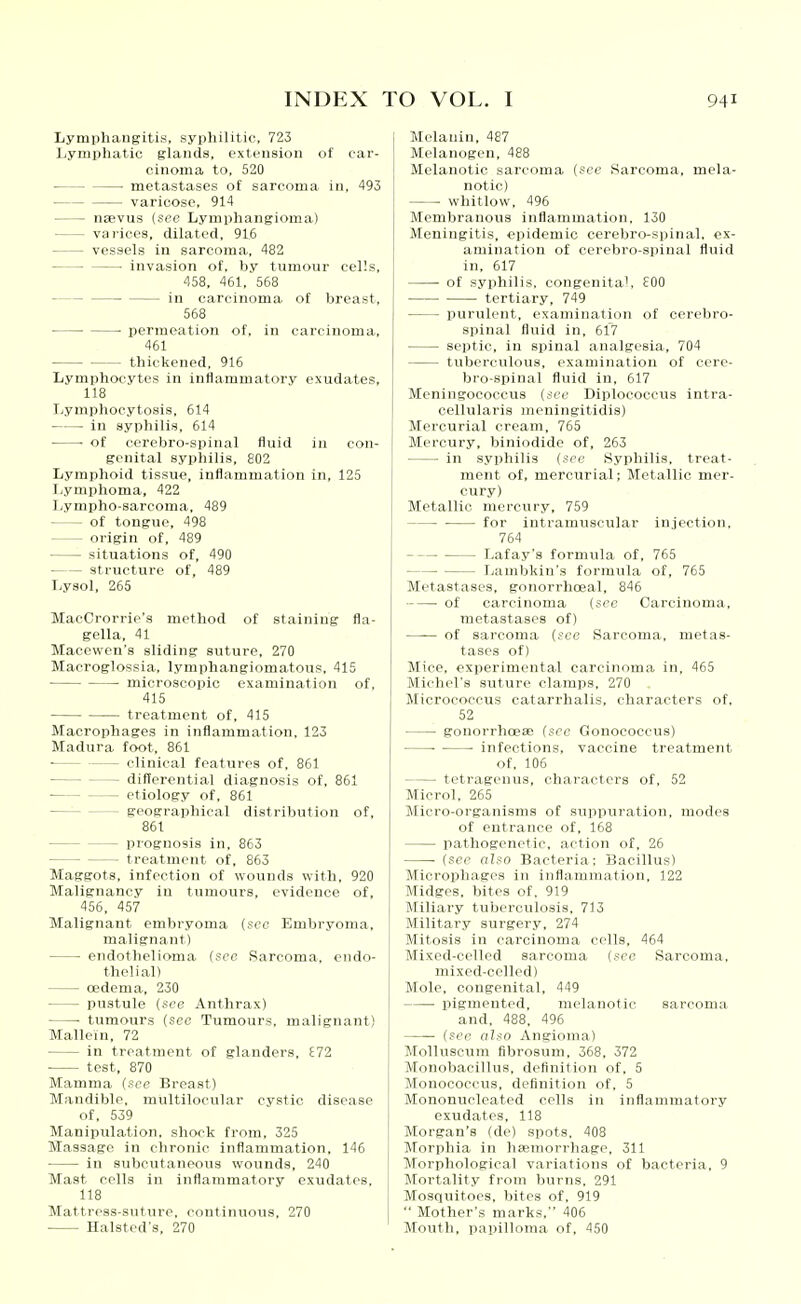 Lymphangitis, syphilitic, 723 Lymphatic glands, extension of car- cinoma to, 520 ■ metastases of sarcoma in, 493 varicose, 914 nsevus (see Lymphangioma) varices, dilated, 916 vessels in sarcoma, 482 ■ invasion of. by tumour cells, 458, 461, 568 in carcinoma of breast, 568 • permeation of, in carcinoma, 461 thickened, 916 Lymphoc;ytcs in inflammatory exudates, 118 Lymphocytosis, 614 in syphilis, 614 ■ of cerebro-spinal fluid in con- genital syphilis, 802 Lymphoid tissue, inflammation in, 125 Lymphoma, 422 Ijympho-sarcoma, 489 of tongue, 498 origin of, 489 situations of, 490 structure of, 489 Lysol, 265 MacCrorrie's method of staining fla- gella, 41 Macewen's sliding suture, 270 Macroglossia, lymphangiomatous, 415 microscopic examination of, 415 treatment of, 415 Macrophages in inflammation, 123 Madura foot, 851 ■ clinical features of, 861 differential diagnosis of, 861 etiology of, 861 geographical distribution of, 861 prognosis in, 863 treatment of, 863 Maggots, infection of wounds with, 920 Malignancy in tumours, evidence of, 456, 457 Malignant embryoma (sec Embryoma, malignant) endothelioma (sec Sarcoma, endo- thelial) CEdema, 230 pustule (see Anthrax) ■ tumours (sec Tumours, malignant) Mallein, 72 in treatment of glanders, £72 test, 870 Mamma (see Breast) Mandible, multilocular cystic disease of, 539 Manipulation, shock from, 325 Massage in chronic inflammation, 146 in subcutaneous wounds, 240 Mast cells in inflammatory exudates, 118 Mattress-suture, continuous, 270 Halsted's, 270 Melanin, 487 Melanogen, 488 Melanotic sarcoma (see Sarcoma, mela- notic) whitlow, 496 Membranous inflammation, 130 Meningitis, •epidemic cerebro-spinal, ex- amination of cerebro-spinal fluid in, 617 of syphilis, congenital, £00 tertiary, 749 purulent, examination of cerebro- spinal fluid in, 617 septic, in spinal analgesia, 704 tuberculous, examination of cere- bro-spinal fluid in, 617 Meningococcus (see Diplococcus intra- cellularis meningitidis) Mercurial cream, 765 Mercury, biniodidc of, 263 in syphilis (see Syphilis, treat- ment of, mercurial; Metallic mer- cury) Metallic mercury, 759 for intramuscular injection. 764 • Lafay's formula of, 765 Lambkin's formula of, 765 Metastases, gonorrhoeal, 846 of carcinoma (sec Carcinoma, metastases of) —— of sarcoma (see Sarcoma, metas- tases of) Mice, experimental carcinoma in, 465 Michel's suture clamps, 270 Micrococcus catarrhalis, characters of, 52 gonorrhoeaE! (see Gonococcus) ■ • infections, vaccine treatment of, 106 tetragenus, characters of, 52 Microl, 265 Micro-organisms of suppuration, modes of entrance of, 168 pathogenetic, action of, 26 (see also Bacteria: Bacillus) Micropliages in inflammation, 122 Midges, bites of, 919 Miliary tuberculosis, 713 Military surgery, 274 Mitosis in carcinoma cells, 464 Mixed-celled sarcoma (see Sarcoma, mixed-celled) Mole, congenital, 449 pigmented, melanotic sarcoma and, 488, 496 (see also Angioma) Molluscum fibrosum, 368, 372 Monobacillus, definition of, 5 Monococcus, definition of, 5 Mononucleated cells in inflammatory exudates, 118 Morgan's (de) spots. 408 Morphia in hsemorrhage, 311 Morphological variations of bacteria, 9 Mortality from burns, 291 Mosquitoes, bites of, 919  Mother's marks, 406 Mouth, papilloma of, 450