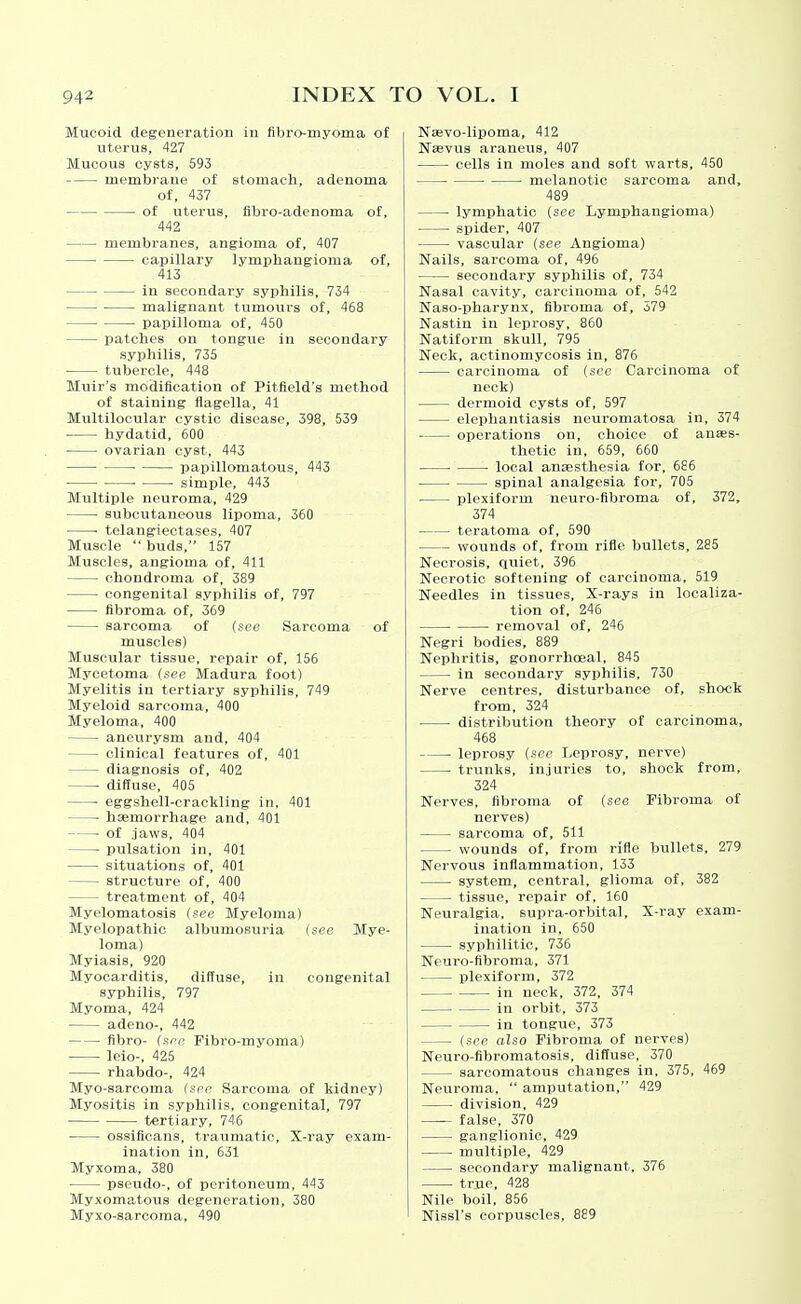 Mucoid degeneration in fibro-myoma of uterus, 427 Mucous cysts, 593 membrane of stomach, adenoma of, 437 of uterus, flbro-adenoma of, 442 membranes, angioma of, 407 • capillary lymphangioma of, 413 in secondary syphilis, 734 malignant tumours of, 468 papilloma of, 450 patches on tongue in secondary syphilis, 735 tubercle, 448 Muir's modification of Pitfield's method of staining flagella, 41 Multilocular cystic disease, 398, 539 hydatid, 600 ovarian cyst, 443 papillomatous, 443 • simple, 443 Multiple neuroma, 429 subcutaneous lipoma, 360 • telangiectases, 407 Muscle  buds, 157 Muscles, angioma of, 411 chondroma of, 389 congenital syphilis of, 797 fibroma of, 369 sarcoma of (see Sarcoma of muscles) Muscular tissue, repair of, 156 Mycetoma {see Madura foot) Myelitis in tertiary syphilis, 749 Myeloid sarcoma, 400 Myeloma, 400 aneurysm and, 404 clinical features of, 401 diagnosis of, 402 • diffuse, 405 ■ eggshell-crackling in. 401 haemorrhage and, 401 of jaws, 404 pulsation in, 401 situations of, 401 structure of, 400 treatment of, 404 Myelomatosis (see Myeloma) Myelopathic albumosuria (see Mye- loma) Myiasis, 920 Myocarditis, diffuse, in congenital syphilis, 797 Myoma, 424 adeno-, 442 fibro- (see Fibro-myoma) leio-, 425 rhabdo-, 424 Myo-sarcoma (see Sarcoma of kidney) Myositis in syphilis, congenital, 797 tertiary, 746 ossificans, traumatic. X-ray exam- ination in, 631 Myxoma, 380 pseudo-, of peritoneum, 443 Myxomatous degeneration, 380 Myxo-sarcoma, 490 Naevo-lipoma, 412 Nasvus araneus, 407 cells in moles and soft warts, 450 ■ melanotic sarcoma and, 489 lymphatic (see Lymphangioma) spider, 407 vascular (see Angioma) Nails, sarcoma of, 496 secondary syphilis of, 734 Nasal cavity, carcinoma of, 542 Naso-pharynx, fibroma of, 579 Nastin in leprosy, 860 Natiform skull, 795 Neck, actinomycosis in, 876 carcinoma of (see Carcinoma of neck) dermoid cysts of, 597 elephantiasis neuromatosa in, 374 operations on, choice of anaes- thetic in, 659, 660 . ■ local anjesthesia for, 686 spinal analgesia for, 705 plexiform neuro-fibroma of, 372, 374 teratoma of, 590 wounds of, from rifle bullets, 285 Necrosis, quiet, 396 Necrotic softening of carcinoma, 519 Needles in tissues. X-rays in localiza- tion of, 246 • removal of, 246 Negri bodies, 889 Nephritis, gonorrhoeal, 845 in secondary syphilis, 730 Nerve centres, disturbance of, shock from, 324 distribution theory of carcinoma, 468 • leprosy (sec Leprosy, nerve) trunks, injuries to, shock from, 324 Nerves, fibroma of (see Fibroma of nerves) sarcoma of, 511 wounds of, from rifle bullets, 279 Nervous inflammation, 133 system, central, glioma of, 382 tissue, repair of, 160 Neuralgia, supra-orbital. X-ray exam- ination in, 650 syphilitic, 736 Neui-o-fibroma, 371 I)lexiform, 372 in neck, 372. 374 in orbit, 373 in tongue, 373 (see also Fibroma of nerves) Neuro-fibromatosis, diffuse, 370 sarcomatous changes in, 375, 469 Neuroma,  amputation, 429 division, 429 false, 370 ganglionic, 429 multiple, 429 secondary malignant, 376 true, 428 Nile boil, 856 Nissl's corpuscles, 889