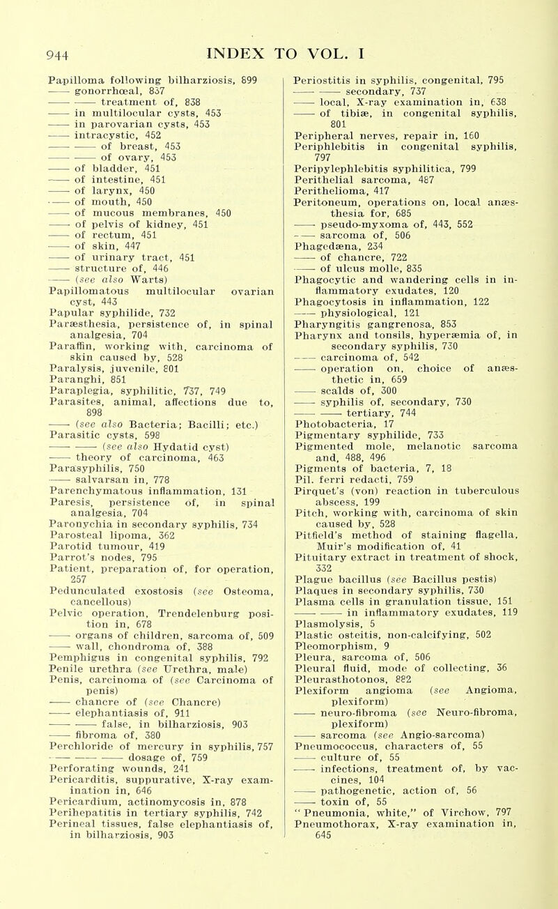 Papilloma following bilharziosis, 899 gonorrhoeal, 857 treatment of, 838 in multilocular cysts, 453 in parovarian cysts, 453 intracystic, 452 of breast, 453 of ovary, 453 of bladder, 451 of intestine, 451 of larynx, 450 of moutb, 450 of mucous membranes, 450 ■ of pelvis of kidney, 451 of rectum, 451 of skin, 447 of urinary tract, 451 structure of, 446 {see also Warts) Papillomatous multilocular ovarian cyst, 443 Papular syphilide, 732 Parassthesia, persistence of, in spinal analgesia, 704 Paraffin, working with, carcinoma of skin caused by, 528 Paralysis, juvenile, 801 Paranghi, 851 Paraplegia, syphilitic, 737, 749 Parasites, animal, affections due to, 898 (see also Bacteria; Bacilli; etc.) Parasitic cysts, 598 • • (see also Hydatid cyst) ■ theory of carcinoma, 463 Parasyphilis, 750 salvarsan in, 778 Parenchymatous inflammation, 131 Paresis, persistence of, in spinal analgesia, 704 Paronychia in secondary syphilis, 734 Parosteal lipoma, 362 Parotid tumour, 419 Parrot's nodes, 795 Patient, preparation of, for operation, 257 Pedunculated exostosis (see Osteoma, cancellous) Pelvic operation, Trendelenburg posi- tion in, 678 ■ organs of children, sarcoma of, 509 wall, chondroma of, 388 Pemphigus in congenital syphilis, 792 Penile urethra (see Urethra, male) Penis, carcinoma of (see Carcinoma of penis) chancre of (see Chancre) elephantiasis of, 911 • false, in bilharziosis, 903 fibroma of, 380 Perchloride of mercury in syphilis, 757 dosage of, 759 Perforating wounds, 241 Pericarditis, suppurative. X-ray exam- ination in, 646 Pericardium, actinomycosis in, 878 Perihepatitis in tertiary syphilis, 742 Perineal tissues, false elephantiasis of, in bilharziosis, 903 Periostitis in syphilis, congenital, 795 secondary, 737 local. X-ray examination in, 638 of tibiae, in congenital syphilis, 801 Peripheral nerves, repair in, 160 Periphlebitis in congenital syphilis, 797 Peripylephlebitis syphilitica, 799 Perithelial sarcoma, 487 Perithelioma, 417 Peritoneum, operations on, local anaes- thesia for, 685 • pseudo-myxoma of, 443, 552 sarcoma of, 506 Phagedaena, 234 of chancre, 722 of ulcus molle, 835 Phagocytic and wandering cells in in- flammatory exudates, 120 Phagocytosis in inflammation, 122 physiological, 121 Pharyngitis gangrenosa, 853 Pharynx and tonsils, hyperaemia of, in secondary syphilis, 730 carcinoma of, 542 operation on, choice of anaes- thetic in, 659 scalds of, 300 syphilis of, secondary, 730 tertiary, 744 Photobacteria, 17 Pigmentary syphilide, 733 Pigmented mole, melanotic sarcoma and, 488, 496 Pigments of bacteria, 7, 18 Pil. ferri redacti, 759 Pirquet's (von) reaction in tuberculous abscess. 199 Pitch, working with, carcinoma of skin caused by, 528 Pitfield's method of staining flagella, Muir's modification of, 41 Pituitary extract in treatment of shock, 332 Plague bacillus (see Bacillus pestis) Plaques in secondary syphilis, 730 Plasma cells in granulation tissue, 151 in inflammatory exudates, 119 Plasmolysis, 5 Plastic osteitis, non-calcifying, 502 Pleomorphism, 9 Pleura, sarcoma of, 506 Pleural fluid, mode of collecting, 36 Pleurasthotonos, 882 Plexiform angioma (see Angioma, plexiform) neuro-fibroma (see Neuro-fibroma, plexiform) sarcoma (see Angio-sarcoma) Pneumococcus, characters of, 55 culture of, 55 ■ • infections, treatment of, by vac- cines, 104 pathogenetic, action of, 56 toxin of, 55 Pneumonia, white, of Virchow, 797 Pneumothorax, X-ray examination in, 645