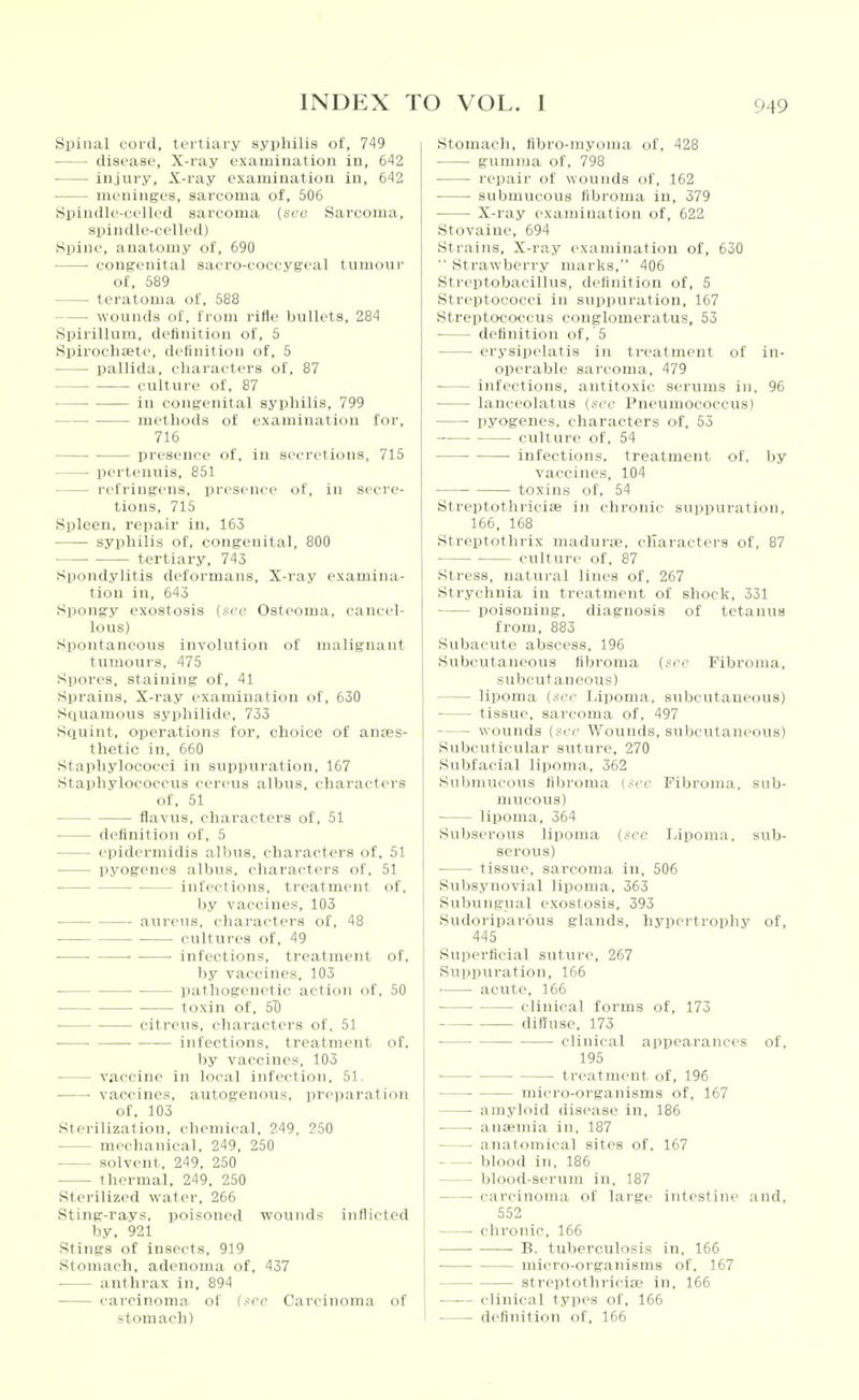 Spinal cord, tertiary syphilis of, 749 disease, X-ray examination in, 642 injury. X-ray examination in, 642 meninges, sarcoma of, 506 Spiudle-celled sarcoma (scti Sarcoma, spindle-celled) Spine, anatomy of, 690 congenital sacro-coccygeal tumour of, 589 teratoma of, 588 wounds of, from rifle bullets, 284 Spirillum, definition of, 5 Spirochaete, definition of, 5 pallida, characters of, 87 culture of, 87 in congenital syphilis, 799 methods of examination for, 716 presence of, in secretions, 715 pertenuis, 851 refringens, presence of, in secre- tions, 715 Spleen, repair in, 163 syphilis of, congenital, 800 ■ tertiary, 743 Spondylitis deformans, X-ray examina- tion in, 643 Spongy exostosis (.■-■('(■ Osteoma, cancel- lous) Spontaneous involution of malignant tumours, 475 Spores, staining of, 41 Sprains, X-ray examination of, 630 Squamous syphilide. 733 Squint, operations tor, choice of anaes- thetic in, 660 Staphylococci in suppuration, 167 Staphylococcus cereus albus, characters of, 51 flavus, characters of, 51 definition of, 5 epidcrniidis albus, characters of, 51 pyogenes albus, characters of. 51 infections, treatment of. by vaccines, 103 aureus, characters of, 48 cultures of, 49 ■ infections, treatment of, by vaccines, 103 pathogenetic action of. 50 toxin of. Si) citreus. characters of, 51 ■ infections, treatment of, by vaccines, 103 vaccine in local infection. 51. • vaccines, autogenoiis, preparation of, 103 Sterilization, chemical, 249, 250 mechanical, 249, 250 solvent. 249. 250 thermal, 249, 250 Sterilized water, 266 Sting-rays, poisoned wounds inflicted by, 921 Stings of insects, 919 Stomach, adenoma of, 437 anthrax in. 894 carcinoma of (sec Carcinoma of stomach) Stomach, fibro-rayoma of, 428 gumma of, 798 repair of wounds of, 162 submucous fibroma in, 379 X-ray examination of, 622 Stovainc, 694 Strains, X-ray examination of, 630 Strawberry marks, 406 Streptobacillus, definition of, 5 Streptococci in suppuration, 167 Streptococcus conglomeratus, 53 definition of, 5 erysipelatis in treatment of in- operable sarcoma, 479 infections, antitoxic serums in, 96 lanceolatus (sec Pneumococcus) pyogenes, characters of, 53 ■ culture of, 54 ■ infections, treatment of, by vaccines, 104 toxins of, 54 Streptothriciffi in chronic suppuration, 166, 168 Streptothrix madurae, characters of, 87 • culture of, 87 Stress, natural lines of, 267 Strychnia in treatment of shock, 331 poisoning, diagnosis of tetanus from, 883 Subacute abscess. 196 Subcutaneous fibroma (see Fibroma, subcutaneous) lipoma (see lapoma, subcutaneous) tissue, sarcoma of. 497 wounds (see Wounds, subcutaneous) Subcuticular suture, 270 Subfacial lipoma, 362 Submucous fibroma (sec Fibroma, sub- mucous) lipoma, 364 Subserous lipoma (see Lipoma, sub- serous) tissue, sarcoma in. 506 Subsynovial lipoma. 363 Subungual exostosis. 393 Sudoriparous glands, hypertrophy of, 445 Superficial suture, 267 Supijuration, 166 acute, 166 clinical forms of, 173 diffuse, 173 clinical apiiearances of, 195 treatment of, 196 micro-organisms of, 167 amyloid disease in, 186 anEemia in, 187 anatomical sites of, 167 blood in, 186 blood-scrum in, 187 carcinoma of large intestine ,and, 552 chronic, 166 ■ B. tuberculosis in, 156 micro-organisms of. 167 streptothriciip in, 166 —— clinical types of, 166 definition of, 166