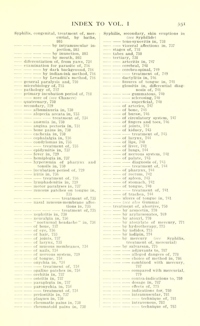 Syphilis, congenital, treatment of, mer- curial, by baths, 803 by intramuscular in- jection, 803 by inunction, 803 by mouth, 802 cUffereutiatiou of, from yaws, 724 examination for parasite of, 716 • by dark background, 716 by indian-ink method, 716 by Levaditi's method, 716 general paralysis and, 750 microbiology of, 715 pathology of, 717 primary incubation period of, 718 sore of (sec Chancre) auaternary, 750 secondary, 729 albuminuria in, 730 alopecia areata in, 733 treatment of, 734 anasmia in, 730 angina pectoris in, 731 bone pains in, 730 cachexia in, 730 cephalalgia in, 736 condylomas in, 735 treatment of, 735 epidymitis in, 737 fever in, 729 hemiplegia in, 737 hyperemia of pharynx and tonsils in, 730 incubation period of, 729 iritis in, 736 treatment of, 736 lymphadenitis in. 729 motor paralyses in, 737 mticous patches on tongue in, 735 treatment of, 735 nasal mucous-membrane affec- tions in, 735 treatment of, 735 nephritis in, 730 neuralgia in, 736 nocturnal headache in, 736 of bone, 737 of eye, 736 of hair, 733 of joints, 737 of larynx, 735 of mucous membranes, 734 of nails, 734 of nervous system. 729 of tongue. 734 onychia in. '34 treatment of. 734 opaline patches in, 734 orchitis in, 737 osteitis in, 737 paraplegia in, 737 paronychia in, 734 ■ ■ treatment of, 734 periostitis in, 737 plaques in. 730 rheumatic pains in. 730 rheumatoid pains in, 738 Syphilis, secondary, skin eruptions in (see Syphilide) teno-syuovitis in, 738 visceral affections in, 737 stages of, 718 tabes and, 750 tertiary, 738 arteritis in, 747 cerebral, 748 cerebro-siiinal, 749 treatment of, 749 dactylitis in, 746 fissures of tongue in, 741 glossitis in, differential diag- nosis of, 741 • • ■ gummatotiS', 740 sclerosing, 740 superficial, 740 of arteries, 747 of bone, 745 of bursas, 746 of circtilatory system, 747 of fingers and toes, 746 of joints, 745 of kidney, 743 treatment of, 743 of larynx, 744 of lips, 740 of liver, 742 of lungs, 744 of nervous system, 748 of palate, 743 diagnosis of, 743 treatment of, 744 of pharynx, 744 of rectum, 742 ■ of spleen, 743 of stomach, 742 of tongue, 740 treatment of, 741 of trachea, 744 ulcers of tongue in, 741 (see also Gumma) treatment of, abortive, 750 by arsacetin, 770 by arylarsonates, 769 by atoxyl, 770 by atoxylate of mercury, 771 by hydrotherapy, 773 by iodides, 773 by iodipin, 774 by mercury (sec Syphilis, treatment of. mercurial) by salvarsan, 775 adjuvants to, 787 alleged dangers of. 778 choice of method in. 786 combined with mercury, 787 compared with mercurial, 779 contra-indicatlons to. 780 dosage in, 787 effects of, 775 ■ indications for, 780 intramuscular, 781 technique of, 781 intravenous. 783 technique of, 783