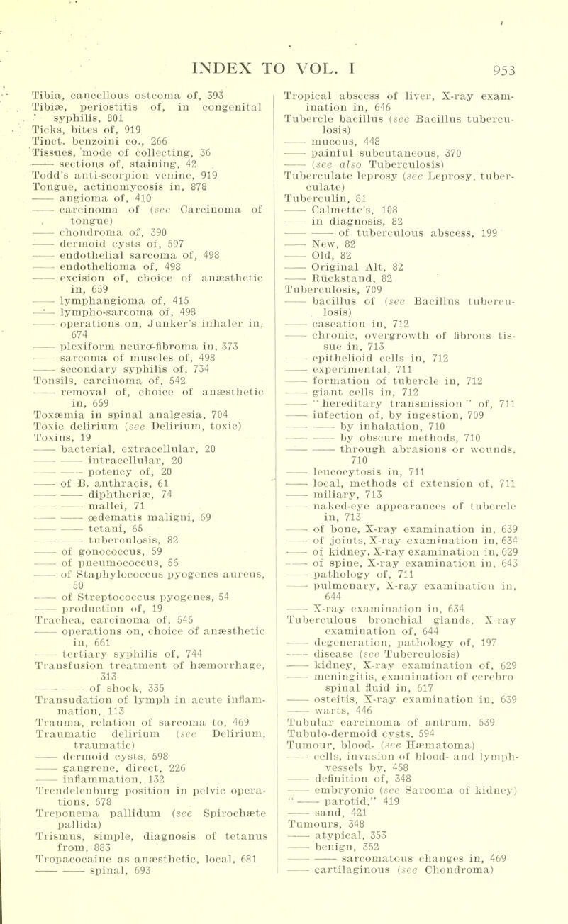 Tibia, cancellous osteoma of, 393 Tibias, pei'iostitis of, iu congenital syphilis, 801 Ticks, bites of, 919 Tiuct. benzoini co., 266 Tissues, mode of collecting, 36 —sections of, staining, 42 Todd's anti-scorpion venine, 919 Tongue, actinomycosis in, 878 angioma of, 410 carcinoma of (.sec Carcinoma of tongue) chondroma of, 390 dermoid cysts of, 597 endothelial sarcoma of, 498 endothelioma of, 498 excision of, choice of anaesthetic in, 659 lymphangioma of, 415 —-— lympho-sarcoma of, 498 operations on. Junker's inhaler in, 674 plexiform neiircr-fibroma in, 373 sarcoma of muscles of, 498 secondary syphilis of, 734 Tonsils, carcinoma of, 542 removal of, choice of anEesthetic in, 659 Toxaemia in sijinal analgesia, 704 Toxic delirium (sec Delirium, toxic) Toxins, 19 bacterial, extracellular, 20 intracellular, 20 potency of, 20 of B. anthracis, 61 diphtheriae, 74 mallei, 71 oedematis maligni, 69 tetani, 65 tuberculosis, 82 of gonococcus, 59 of pneumococcus, 56 of Staphylococcus pyogenes aureus, 50 of Streptococcus pyogenes, 54 production of, 19 Trachea, carcinoma of, 545 operations on, choice of anaesthetic in, 661 tertiary syphilis of. 744 Transfusion treatment of haemorrhage, 313 ■ of shock, 335 Transudation of lymph in actite inflam- mation, 113 Trauma, relation of sarcoma to, 469 Traumatic delirium (.see Delirium, traumatic) dermoid cysts, 598 gangrene, direct, 226 inflammation, 132 Trendelenburg jjositiou in pelvic opera- tions, 678 Treponema pallidxim (sec Spirochsete pallida) Trismus, simple, diagnosis of tetanus from, 883 Tropacocaine as anaesthetic, local, 681 spinal, 693 Tropical abscess of liver. X-ray exam- ination in, 646 Tubercle bacillus (see Bacillus tubercu- losis) mucous, 448 painful subcutaneous, 370 (see also Tuberculosis) Tubereulate leprosy (see Leprosy, tuber- culate) Tuberculin, 81 Calmette's, 108 in diagnosis, 82 of tuberctilous abscess, 199 New, 82 Old, 82 Original Alt, 82 Rtickstand, 82 Tuberculosis, 709 bacillus of (see Bacillus tubercu- losis) caseation iu, 712 chronic, overgrowth of fibrous tis- sue in, 713 epithelioid cells in, 712 experimental, 711 formation of tubercle in, 712 giant cells in, 712  hereditary transmission  of, 711 infection of, by ingestion, 709 by inhalation, 710 by obscure methods, 710 through abrasions or wounds. 710 leucocytosis in, 711 local, methods of extension of. 711 miliary, 713 naked-eye appearances of tubercle in, 713 of bone. X-ray examination in, 639 of joints. X-ray examination in, 634 ■ ■ of kidney. X-ray examination in, 629 of spine. X-ray examination in. 643 pathology of, 711 pulmonary. X-ray examination in, 644 X-ray examination in, 634 Tuberculous bronchial glands. X-ray examination of, 644 degeneration, pathology of, 197 disease (sec Tuberculosis) kidney, X-ray examination of, 629 meningitis, examination of cerebro spinal fluid in, 617 osteitis. X-ray examination iu, 639 warts, 446 Tubular carcinoma of antrum. 539 Tubulo-dermoid cysts. 594 Tumour, blood- (see Haematoma) cells, invasion of blood- and lymph- vessels by, 458 definition of, 348 embryonic (see Sarcoma of kidney)  parotid, 419 sand, 421 Tumours, 348 atypical, 353 benign, 352 sarcomatous changes in, 469 cartilaginous (see Chondroma)